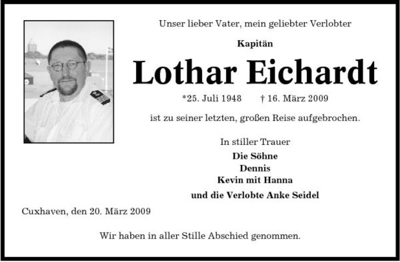 <p>Unser lieber Vater, mein geliebter Verlobter Kapitän</p><p>Lothar Eichardt<br />*25. Juli 1948 † 16. März 2009 ist zu seiner letzten, großen Reise aufgebrochen. In stiller Trauer Die Söhne Dennis Kevin mit Hanna und die Verlobte Anke Seidel Cuxhaven, den 20. März 2009 Wir haben in aller Stille Abschied genommen.</p>