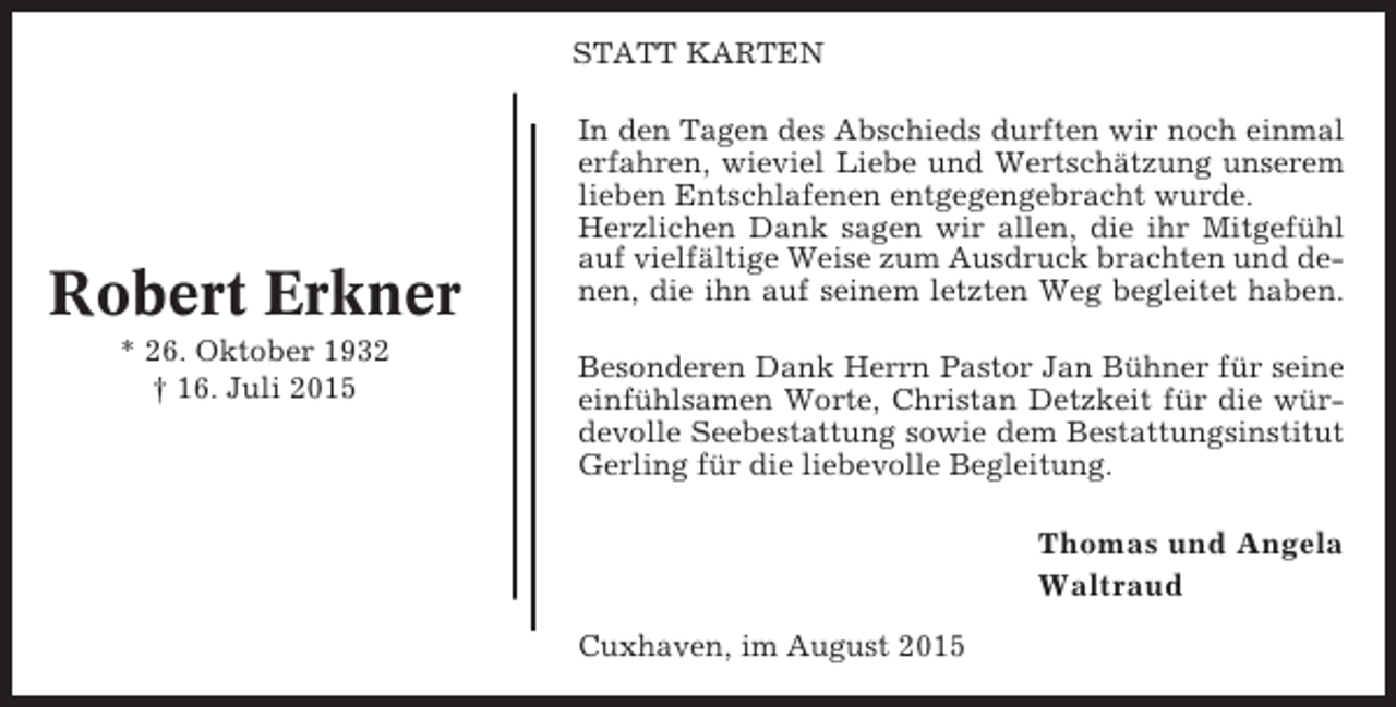 <p>STATT KARTEN</p><p>Robert Erkner<br />* 26. Oktober 1932<br />† 16. Juli 2015</p><p>In den Tagen des Abschieds durften wir noch einmal<br />erfahren, wieviel Liebe und Wertschätzung unserem<br />lieben Entschlafenen entgegengebracht wurde.<br />Herzlichen Dank sagen wir allen, die ihr Mitgefühl<br />auf vielfältige Weise zum Ausdruck brachten und denen, die ihn auf seinem letzten Weg begleitet haben.<br />Besonderen Dank Herrn Pastor Jan Bühner für seine<br />einfühlsamen Worte, Christan Detzkeit für die würdevolle Seebestattung sowie dem Bestattungsinstitut<br />Gerling für die liebevolle Begleitung.</p><p>Thomas und Angela<br />Waltraud<br />Cuxhaven, im August 2015</p>