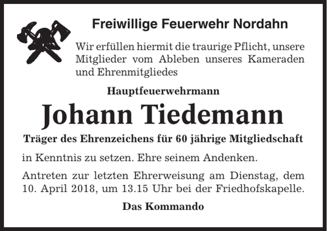 <p>Freiwillige Feuerwehr Nordahn<br />Wir erfüllen hiermit die traurige Pflicht, unsere<br />Mitglieder vom Ableben unseres Kameraden<br />und Ehrenmitgliedes<br />Hauptfeuerwehrmann</p><p>Johann Tiedemann<br />Träger des Ehrenzeichens für 60 jährige Mitgliedschaft<br />in Kenntnis zu setzen. Ehre seinem Andenken.<br />Antreten zur letzten Ehrerweisung am Dienstag, dem<br />10. April 2018, um 13.15 Uhr bei der Friedhofskapelle.<br />Das Kommando</p>
