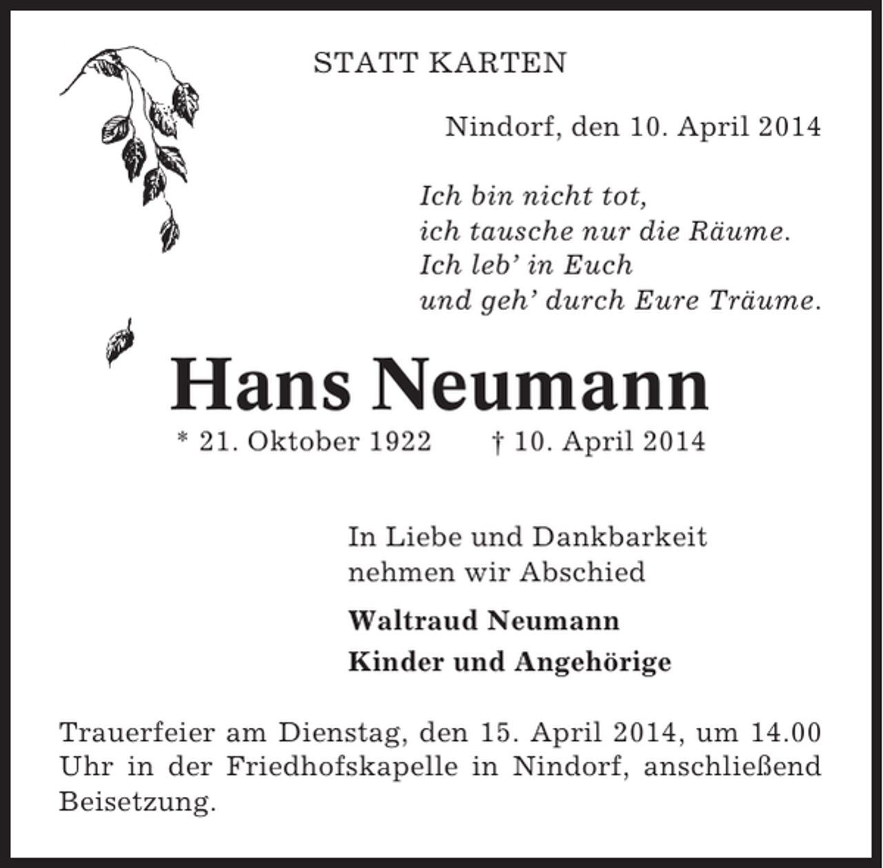 <p>STATT KARTEN<br />Nindorf, den 10. April 2014<br />Ich bin nicht tot,<br />ich tausche nur die Räume.<br />Ich leb’ in Euch<br />und geh’ durch Eure Träume.</p><p>Hans Neumann<br />* 21. Oktober 1922</p><p>† 10. April 2014</p><p>In Liebe und Dankbarkeit<br />nehmen wir Abschied<br />Waltraud Neumann<br />Kinder und Angehörige<br />Trauerfeier am Dienstag, den 15. April 2014, um 14.00<br />Uhr in der Friedhofskapelle in Nindorf, anschließend<br />Beisetzung.</p>