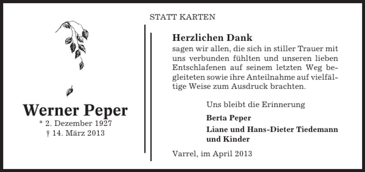 <p>STATT KARTEN</p><p>Herzlichen Dank<br />sagen wir allen, die sich in stiller Trauer mit<br />uns verbunden fühlten und unseren lieben<br />Entschlafenen auf seinem letzten Weg begleiteten sowie ihre Anteilnahme auf vielfältige Weise zum Ausdruck brachten.</p><p>Werner Peper<br />* 2. Dezember 1927<br />† 14. März 2013</p><p>Uns bleibt die Erinnerung<br />Berta Peper<br />Liane und Hans-Dieter Tiedemann<br />und Kinder<br />Varrel, im April 2013</p>