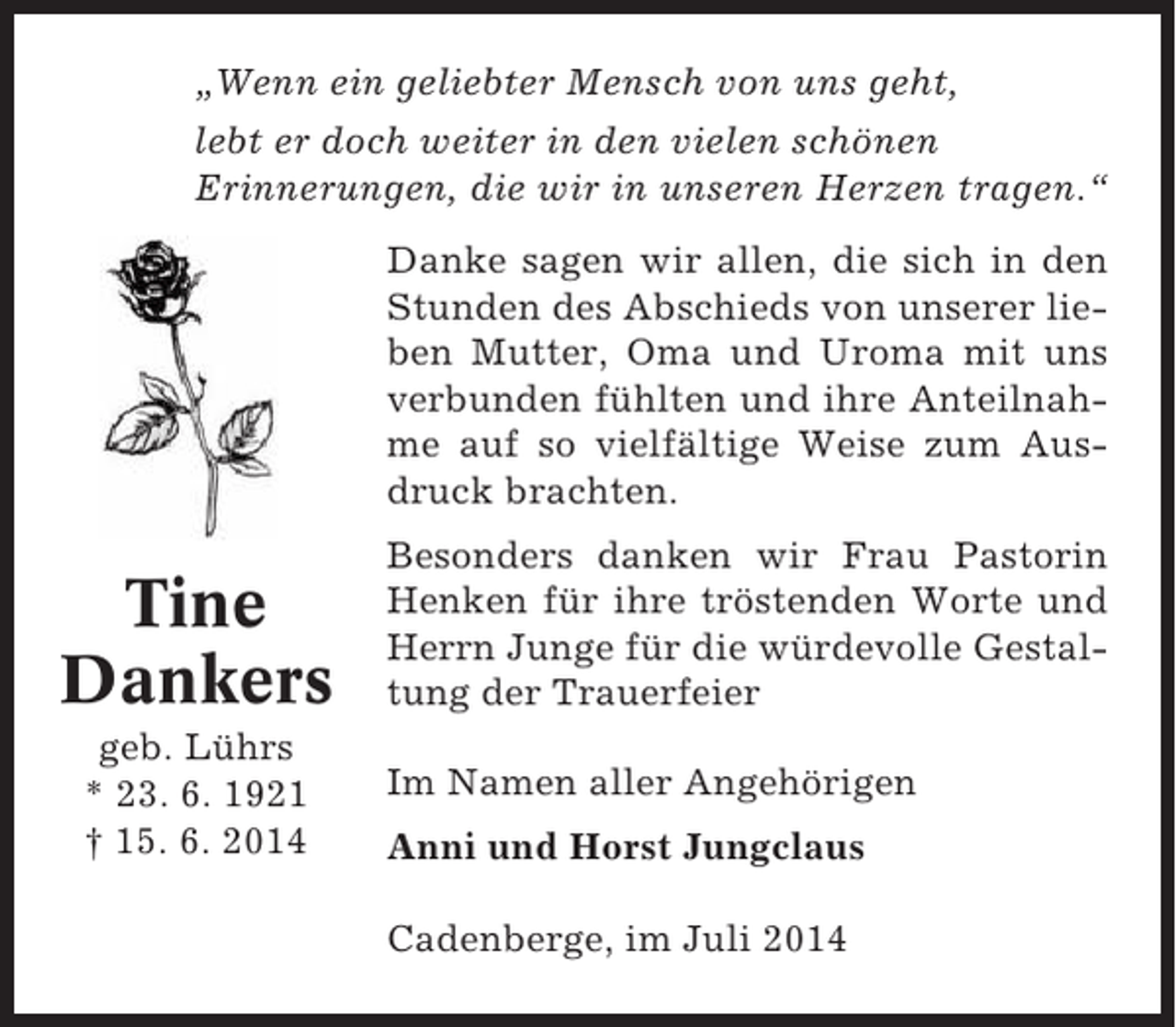 <p>„Wenn ein geliebter Mensch von uns geht,<br />lebt er doch weiter in den vielen schönen<br />Erinnerungen, die wir in unseren Herzen tragen.“<br />Danke sagen wir allen, die sich in den<br />Stunden des Abschieds von unserer lieben Mutter, Oma und Uroma mit uns<br />verbunden fühlten und ihre Anteilnahme auf so vielfältige Weise zum Ausdruck brachten.</p><p>Tine<br />Dankers<br />geb. Lührs<br />* 23. 6. 1921<br />† 15. 6. 2014</p><p>Besonders danken wir Frau Pastorin<br />Henken für ihre tröstenden Worte und<br />Herrn Junge für die würdevolle Gestaltung der Trauerfeier<br />Im Namen aller Angehörigen<br />Anni und Horst Jungclaus<br />Cadenberge, im Juli 2014</p>