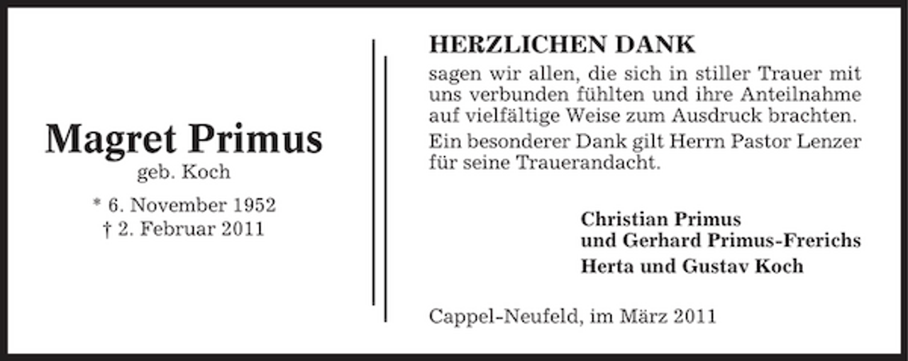 <p>HERZLICHEN DANK<br />sagen wir allen, die sich in stiller Trauer mit uns verbunden fühlten und ihre Anteilnahme auf vielfältige Weise zum Ausdruck brachten. Ein besonderer Dank gilt Herrn Pastor Lenzer für seine Trauerandacht. Christian Primus und Gerhard Primus-Frerichs Herta und Gustav Koch Cappel-Neufeld, im März 2011</p><p>Magret Primus<br />geb. Koch * 6. November 1952 † 2. Februar 2011</p>