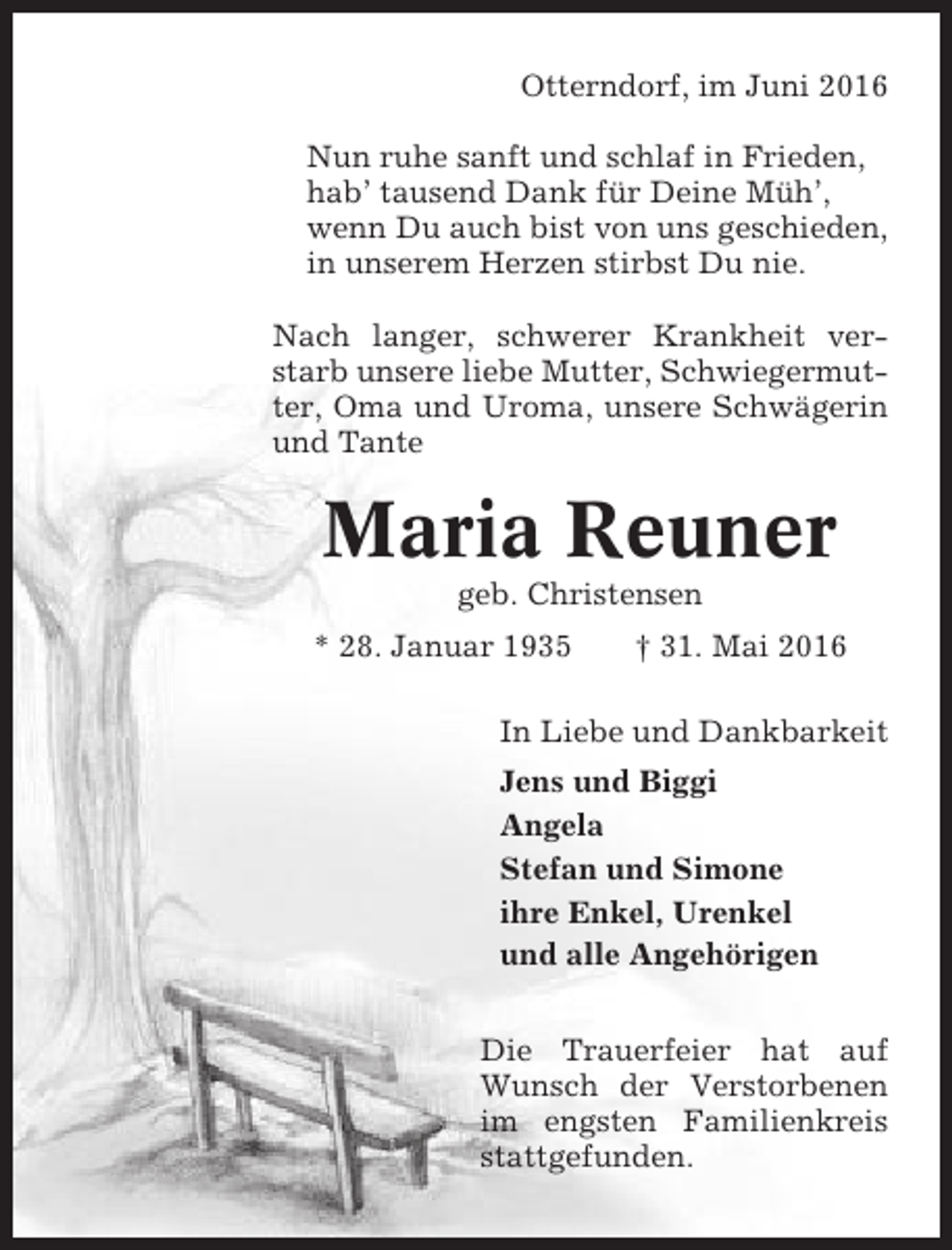 <p>Otterndorf, im Juni 2016<br />Nun ruhe sanft und schlaf in Frieden,<br />hab’ tausend Dank für Deine Müh’,<br />wenn Du auch bist von uns geschieden,<br />in unserem Herzen stirbst Du nie.<br />Nach langer, schwerer Krankheit verstarb unsere liebe Mutter, Schwiegermutter, Oma und Uroma, unsere Schwägerin<br />und Tante</p><p>Maria Reuner<br />geb. Christensen<br />* 28. Januar 1935</p><p>† 31. Mai 2016</p><p>In Liebe und Dankbarkeit<br />Jens und Biggi<br />Angela<br />Stefan und Simone<br />ihre Enkel, Urenkel<br />und alle Angehörigen<br />Die Trauerfeier hat auf<br />Wunsch der Verstorbenen<br />im engsten Familienkreis<br />stattgefunden.</p>