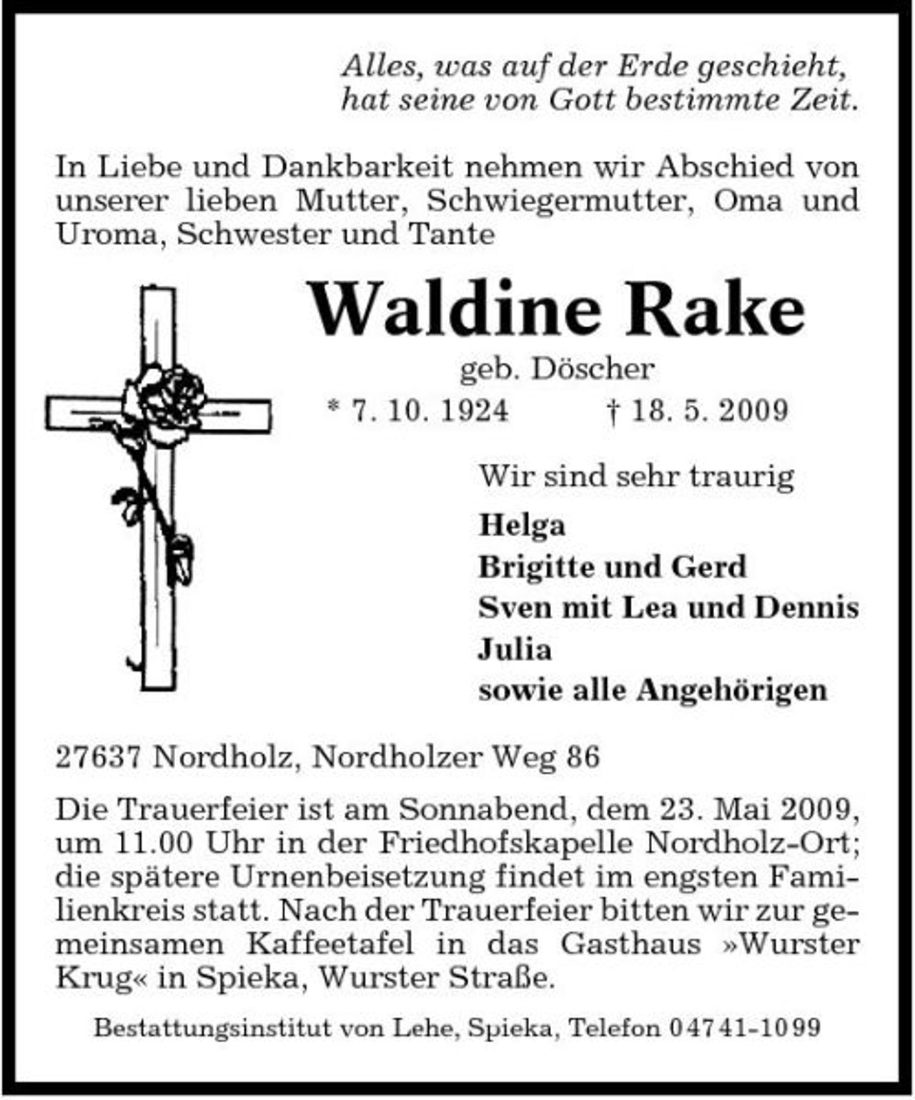 <p>Alles, was auf der Erde geschieht, hat seine von Gott bestimmte Zeit. In Liebe und Dankbarkeit nehmen wir Abschied von unserer lieben Mutter, Schwiegermutter, Oma und Uroma, Schwester und Tante</p><p>Waldine Rake<br />geb. Döscher * 7. 10. 1924 † 18. 5. 2009 Wir sind sehr traurig Helga Brigitte und Gerd Sven mit Lea und Dennis Julia sowie alle Angehörigen 27637 Nordholz, Nordholzer Weg 86 Die Trauerfeier ist am Sonnabend, dem 23. Mai 2009, um 11.00 Uhr in der Friedhofskapelle Nordholz-Ort; die spätere Urnenbeisetzung findet im engsten Familienkreis statt. Nach der Trauerfeier bitten wir zur gemeinsamen Kaffeetafel in das Gasthaus »Wurster Krug« in Spieka, Wurster Straße.<br />Bestattungsinstitut von Lehe, Spieka, Telefon 0 47 41-10 99</p>