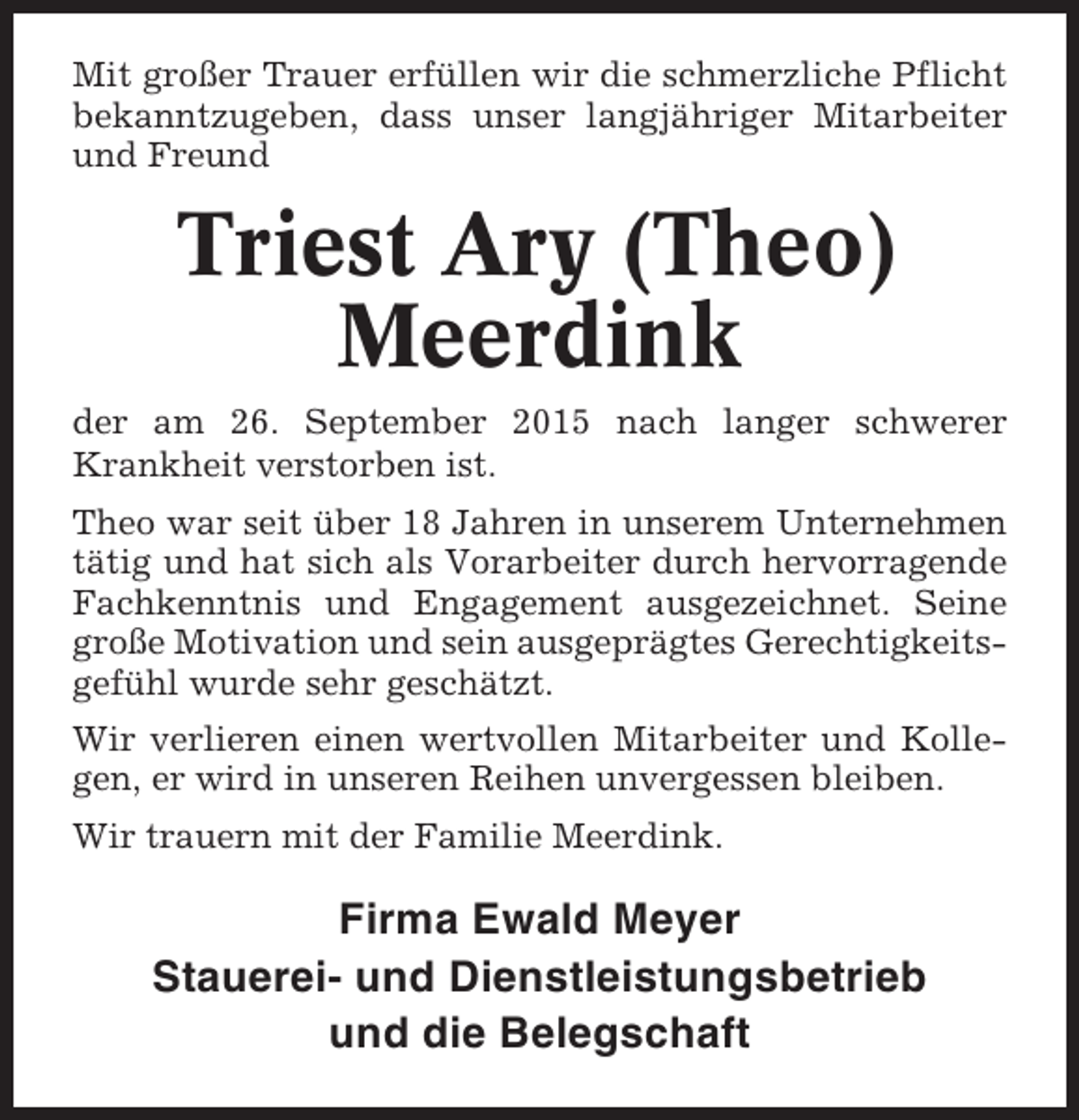 <p>Mit großer Trauer erfüllen wir die schmerzliche Pflicht<br />bekanntzugeben, dass unser langjähriger Mitarbeiter<br />und Freund</p><p>Triest Ary (Theo)<br />Meerdink<br />der am 26. September 2015 nach langer schwerer<br />Krankheit verstorben ist.<br />Theo war seit über 18 Jahren in unserem Unternehmen<br />tätig und hat sich als Vorarbeiter durch hervorragende<br />Fachkenntnis und Engagement ausgezeichnet. Seine<br />große Motivation und sein ausgeprägtes Gerechtigkeitsgefühl wurde sehr geschätzt.<br />Wir verlieren einen wertvollen Mitarbeiter und Kollegen, er wird in unseren Reihen unvergessen bleiben.<br />Wir trauern mit der Familie Meerdink.</p><p>Firma Ewald Meyer<br />Stauerei- und Dienstleistungsbetrieb<br />und die Belegschaft</p>