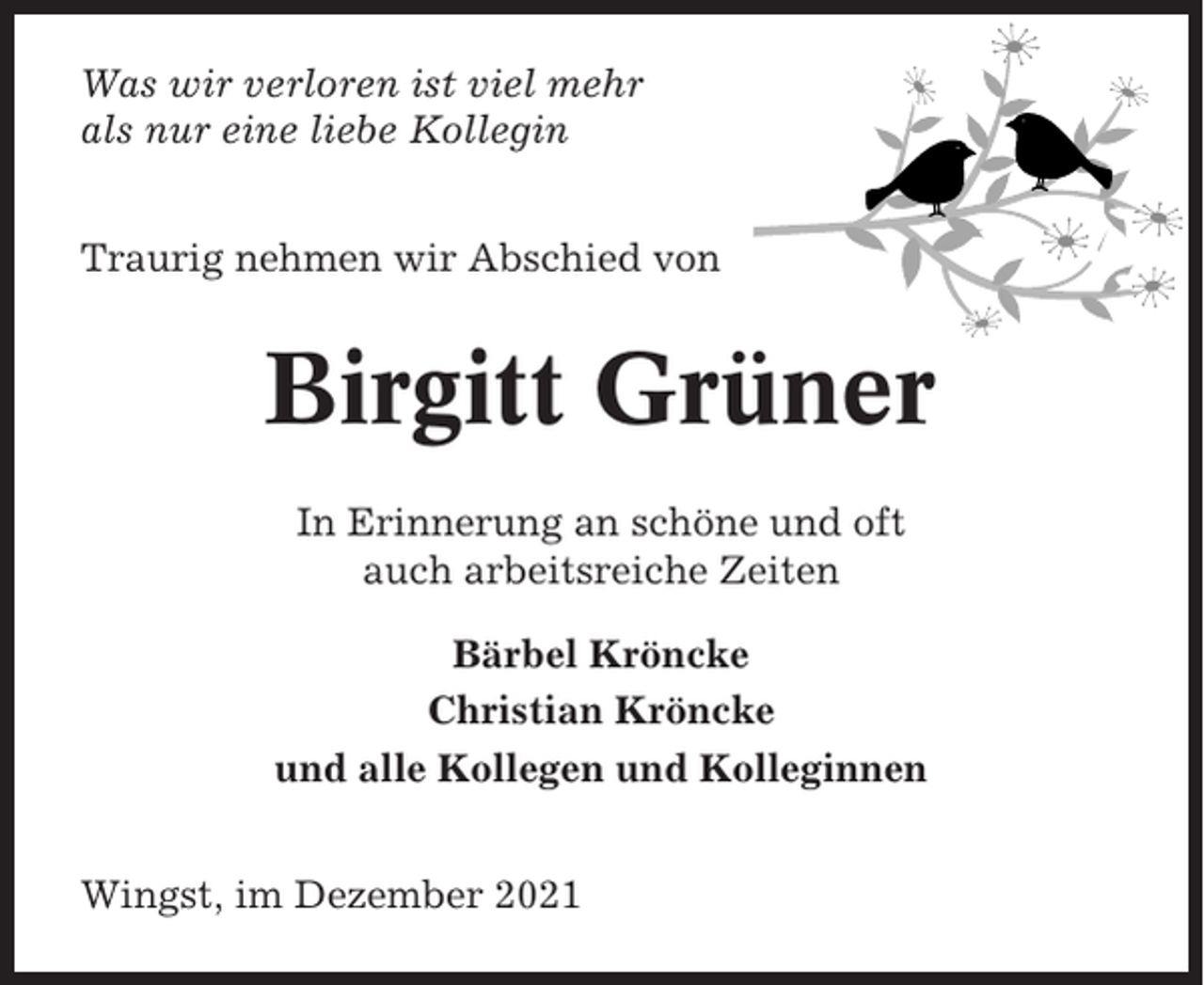 <p>Was wir verloren ist viel mehr<br />als nur eine liebe Kollegin<br />Traurig nehmen wir Abschied von</p><p>Birgitt Grüner<br />In Erinnerung an schöne und oft<br />auch arbeitsreiche Zeiten<br />Bärbel Kröncke<br />Christian Kröncke<br />und alle Kollegen und Kolleginnen<br />Wingst, im Dezember 2021</p>