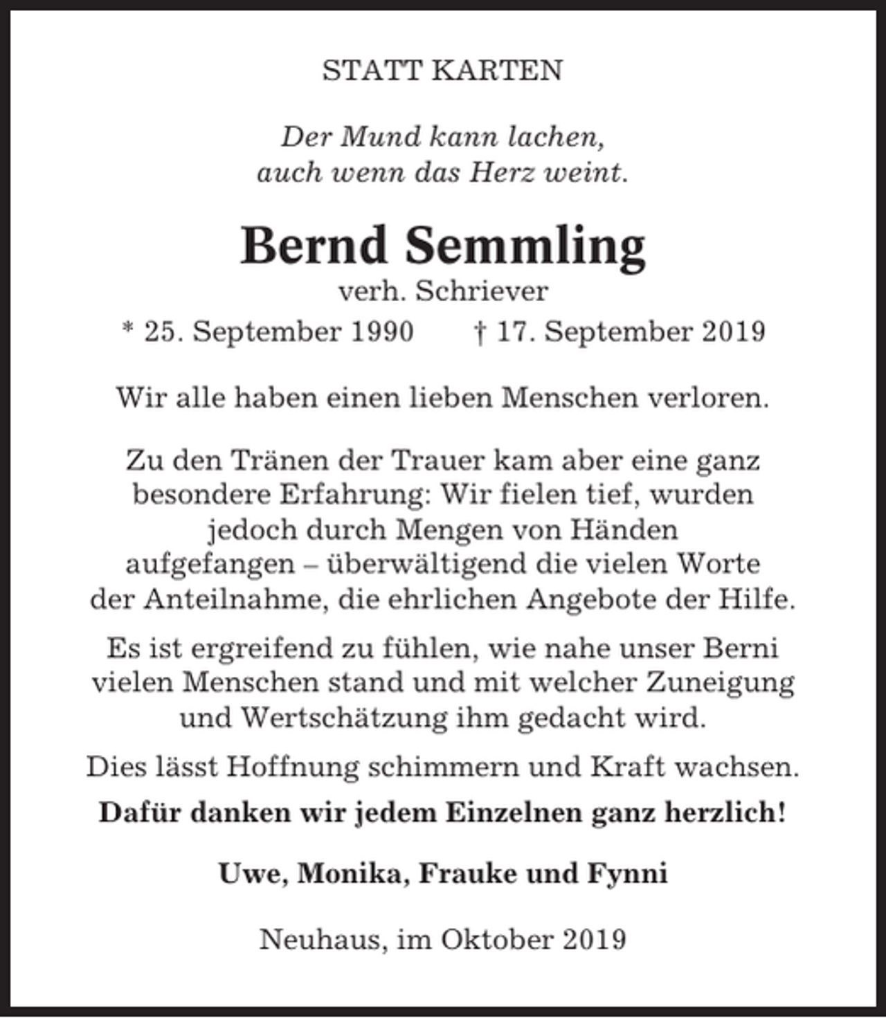<p>STATT KARTEN<br />Der Mund kann lachen,<br />auch wenn das Herz weint.</p><p>Bernd Semmling<br />verh. Schriever<br />* 25. September 1990<br />† 17. September 2019<br />Wir alle haben einen lieben Menschen verloren.<br />Zu den Tränen der Trauer kam aber eine ganz<br />besondere Erfahrung: Wir fielen tief, wurden<br />jedoch durch Mengen von Händen<br />aufgefangen – überwältigend die vielen Worte<br />der Anteilnahme, die ehrlichen Angebote der Hilfe.<br />Es ist ergreifend zu fühlen, wie nahe unser Berni<br />vielen Menschen stand und mit welcher Zuneigung<br />und Wertschätzung ihm gedacht wird.<br />Dies lässt Hoffnung schimmern und Kraft wachsen.<br />Dafür danken wir jedem Einzelnen ganz herzlich!<br />Uwe, Monika, Frauke und Fynni<br />Neuhaus, im Oktober 2019</p>