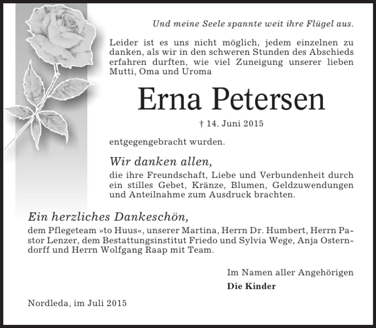 <p>Und meine Seele spannte weit ihre Flügel aus.<br />Leider ist es uns nicht möglich, jedem einzelnen zu<br />danken, als wir in den schweren Stunden des Abschieds<br />erfahren durften, wie viel Zuneigung unserer lieben<br />Mutti, Oma und Uroma</p><p>Erna Petersen<br />† 14. Juni 2015<br />entgegengebracht wurden.</p><p>Wir danken allen,<br />die ihre Freundschaft, Liebe und Verbundenheit durch<br />ein stilles Gebet, Kränze, Blumen, Geldzuwendungen<br />und Anteilnahme zum Ausdruck brachten.</p><p>Ein herzliches Dankeschön,<br />dem Pflegeteam »to Huus«, unserer Martina, Herrn Dr. Humbert, Herrn Pastor Lenzer, dem Bestattungsinstitut Friedo und Sylvia Wege, Anja Osterndorff und Herrn Wolfgang Raap mit Team.<br />Im Namen aller Angehörigen<br />Die Kinder<br />Nordleda, im Juli 2015</p>