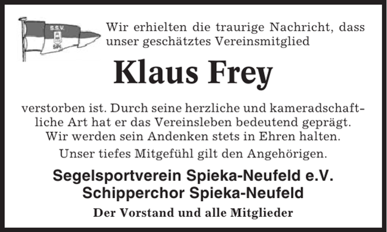 <p>Wir erhielten die traurige Nachricht, dass<br />unser geschätztes Vereinsmitglied</p><p>Klaus Frey<br />verstorben ist. Durch seine herzliche und kameradschaftliche Art hat er das Vereinsleben bedeutend geprägt.<br />Wir werden sein Andenken stets in Ehren halten.<br />Unser tiefes Mitgefühl gilt den Angehörigen.</p><p>Segelsportverein Spieka-Neufeld e.V.<br />Schipperchor Spieka-Neufeld<br />Der Vorstand und alle Mitglieder</p>
