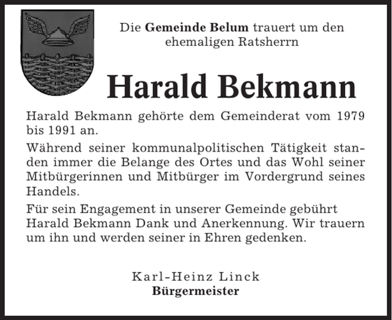 <p>Die Gemeinde Belum trauert um den<br />ehemaligen Ratsherrn</p><p>Harald Bekmann<br />Harald Bekmann gehörte dem Gemeinderat vom 1979<br />bis 1991 an.<br />Während seiner kommunalpolitischen Tätigkeit standen immer die Belange des Ortes und das Wohl seiner<br />Mitbürgerinnen und Mitbürger im Vordergrund seines<br />Handels.<br />Für sein Engagement in unserer Gemeinde gebührt<br />Harald Bekmann Dank und Anerkennung. Wir trauern<br />um ihn und werden seiner in Ehren gedenken.<br />Karl-Heinz Linck<br />Bürgermeister</p>