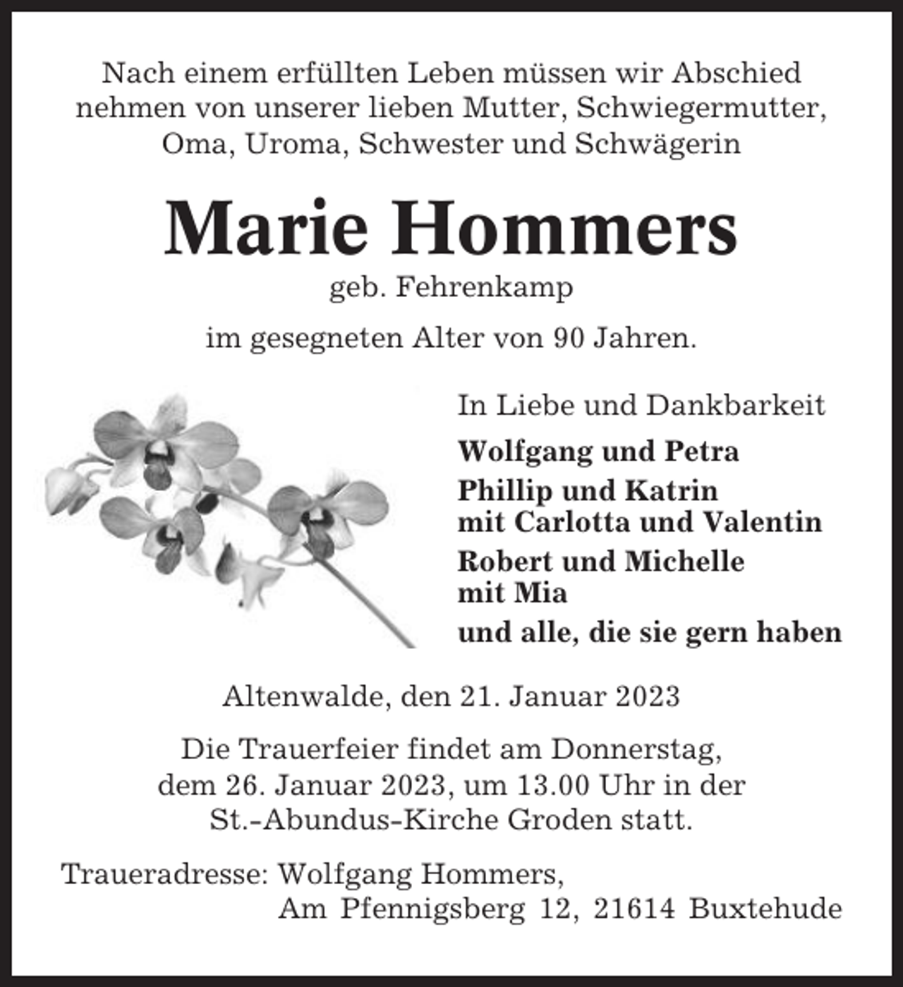 <p>Nach einem erfüllten Leben müssen wir Abschied<br />nehmen von unserer lieben Mutter, Schwiegermutter,<br />Oma, Uroma, Schwester und Schwägerin</p><p>Marie Hommers<br />geb. Fehrenkamp<br />im gesegneten Alter von 90 Jahren.<br />In Liebe und Dankbarkeit<br />Wolfgang und Petra<br />Phillip und Katrin<br />mit Carlotta und Valentin<br />Robert und Michelle<br />mit Mia<br />und alle, die sie gern haben<br />Altenwalde, den 21. Januar 2023<br />Die Trauerfeier findet am Donnerstag,<br />dem 26. Januar 2023, um 13.00 Uhr in der<br />St.-Abundus-Kirche Groden statt.<br />Traueradresse: Wolfgang Hommers,<br />Am Pfennigsberg 12, 21614 Buxtehude</p>
