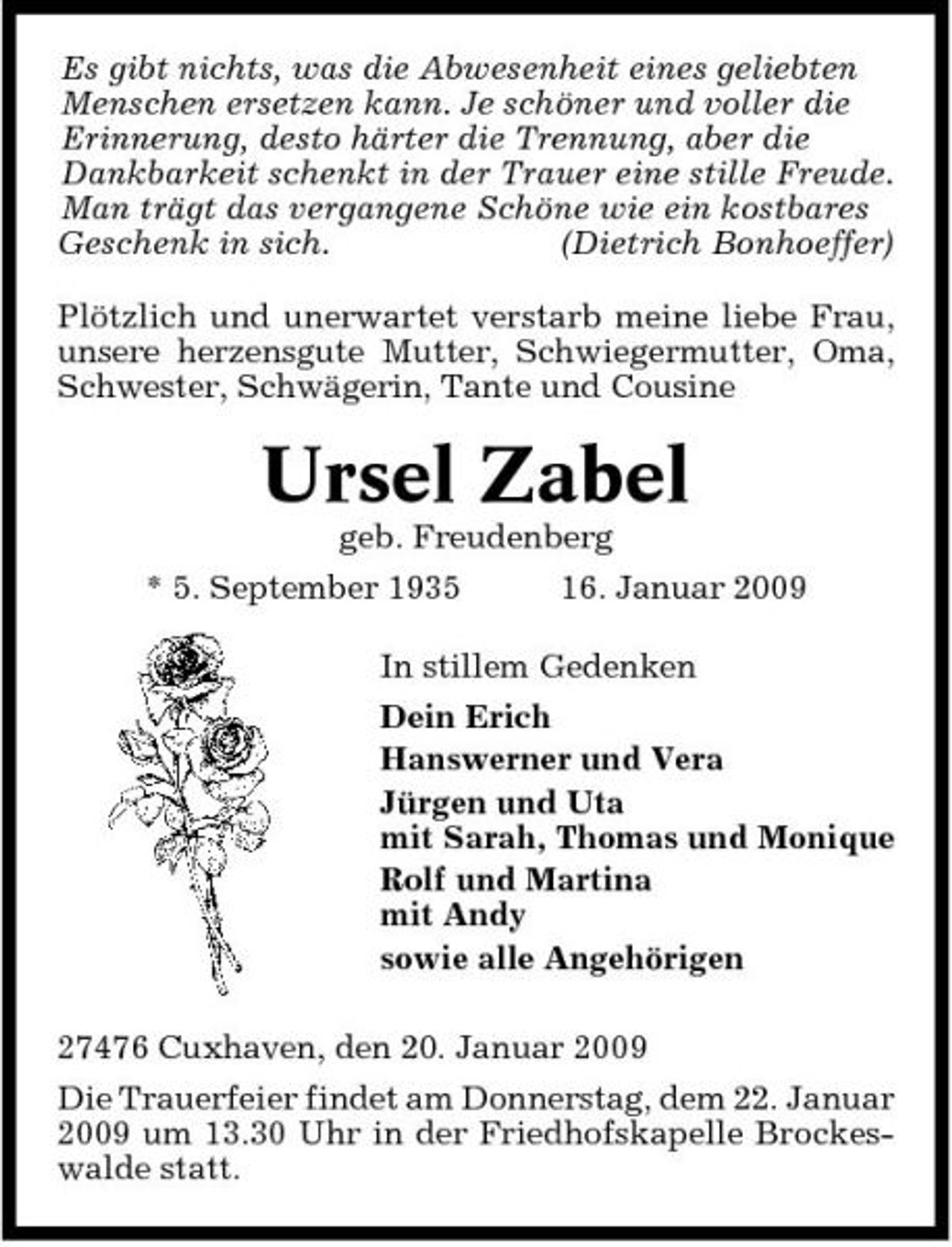 <p>Es gibt nichts, was die Abwesenheit eines geliebten Menschen ersetzen kann. Je schöner und voller die Erinnerung, desto härter die Trennung, aber die Dankbarkeit schenkt in der Trauer eine stille Freude. Man trägt das vergangene Schöne wie ein kostbares Geschenk in sich. (Dietrich Bonhoeffer) Plötzlich und unerwartet verstarb meine liebe Frau, unsere herzensgute Mutter, Schwiegermutter, Oma, Schwester, Schwägerin, Tante und Cousine</p><p>Ursel Zabel<br />geb. Freudenberg * 5. September 1935 16. Januar 2009 In stillem Gedenken Dein Erich Hanswerner und Vera Jürgen und Uta mit Sarah, Thomas und Monique Rolf und Martina mit Andy sowie alle Angehörigen 27476 Cuxhaven, den 20. Januar 2009 Die Trauerfeier findet am Donnerstag, dem 22. Januar 2009 um 13.30 Uhr in der Friedhofskapelle Brockeswalde statt.</p>