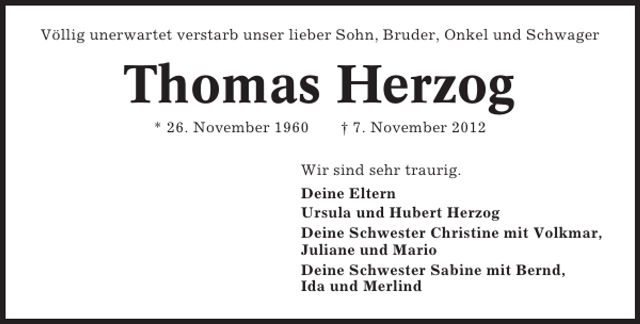<p>Völlig unerwartet verstarb unser lieber Sohn, Bruder, Onkel und Schwager</p><p>Thomas Herzog<br />* 26. November 1960</p><p>† 7. November 2012</p><p>Wir sind sehr traurig.<br />Deine Eltern<br />Ursula und Hubert Herzog<br />Deine Schwester Christine mit Volkmar,<br />Juliane und Mario<br />Deine Schwester Sabine mit Bernd,<br />Ida und Merlind</p>