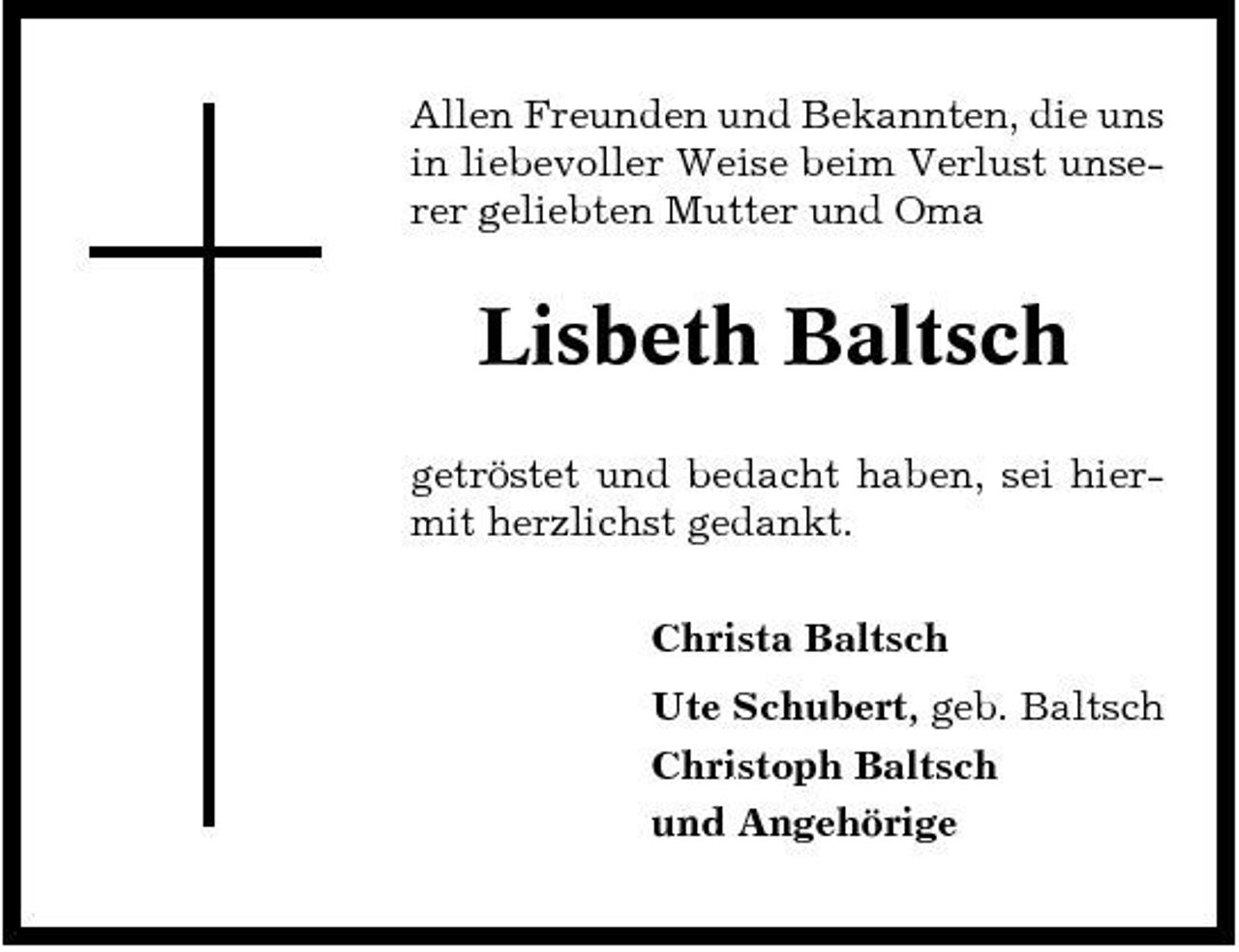 <p>Allen Freunden und Bekannten, die uns in liebevoller Weise beim Verlust unserer geliebten Mutter und Oma</p><p>Lisbeth Baltsch<br />getröstet und bedacht haben, sei hiermit herzlichst gedankt. Christa Baltsch Ute Schubert, geb. Baltsch Christoph Baltsch und Angehörige</p>