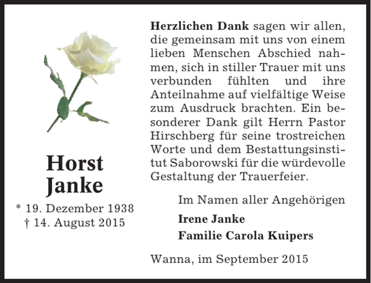 <p>Horst<br />Janke<br />* 19. Dezember 1938<br />† 14. August 2015</p><p>Herzlichen Dank sagen wir allen,<br />die gemeinsam mit uns von einem<br />lieben Menschen Abschied nahmen, sich in stiller Trauer mit uns<br />verbunden fühlten und ihre<br />Anteilnahme auf vielfältige Weise<br />zum Ausdruck brachten. Ein besonderer Dank gilt Herrn Pastor<br />Hirschberg für seine trostreichen<br />Worte und dem Bestattungsinstitut Saborowski für die würdevolle<br />Gestaltung der Trauerfeier.<br />Im Namen aller Angehörigen<br />Irene Janke<br />Familie Carola Kuipers<br />Wanna, im September 2015</p>