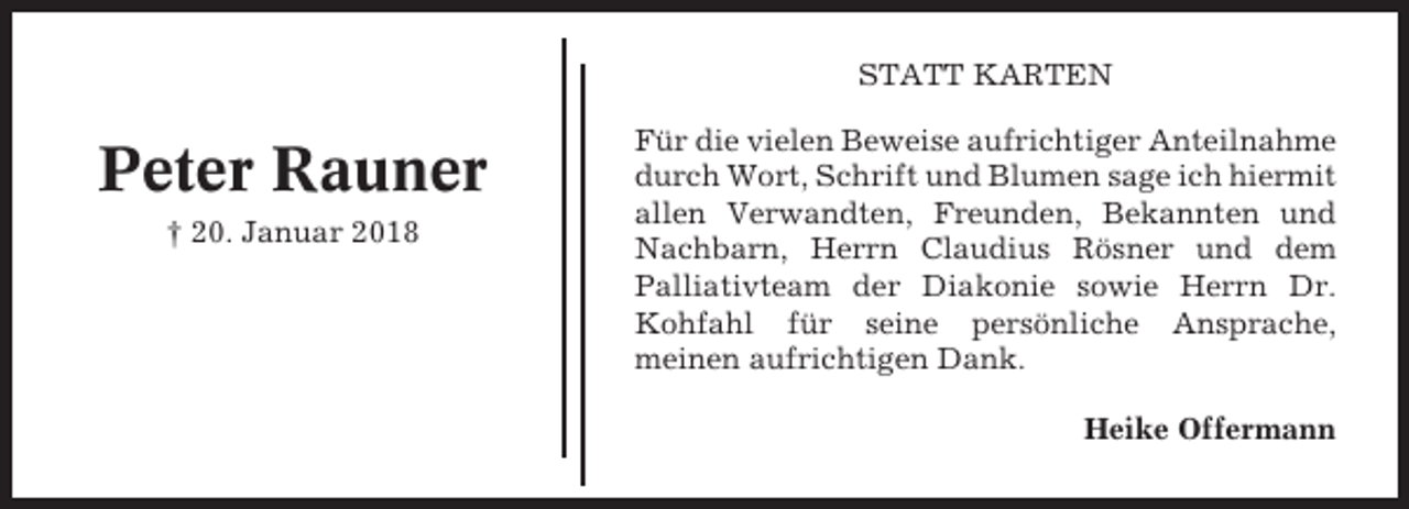 <p>STATT KARTEN</p><p>Peter Rauner<br />† 20. Januar 2018</p><p>Für die vielen Beweise aufrichtiger Anteilnahme<br />durch Wort, Schrift und Blumen sage ich hiermit<br />allen Verwandten, Freunden, Bekannten und<br />Nachbarn, Herrn Claudius Rösner und dem<br />Palliativteam der Diakonie sowie Herrn Dr.<br />Kohfahl für seine persönliche Ansprache,<br />meinen aufrichtigen Dank.<br />Heike Offermann</p>