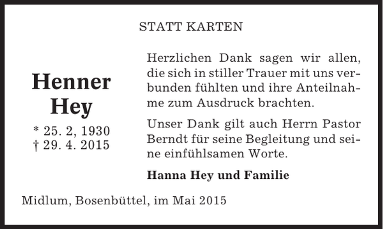 <p>STATT KARTEN</p><p>Henner<br />Hey<br />* 25. 2, 1930<br />† 29. 4. 2015</p><p>Herzlichen Dank sagen wir allen,<br />die sich in stiller Trauer mit uns verbunden fühlten und ihre Anteilnahme zum Ausdruck brachten.<br />Unser Dank gilt auch Herrn Pastor<br />Berndt für seine Begleitung und seine einfühlsamen Worte.<br />Hanna Hey und Familie</p><p>Midlum, Bosenbüttel, im Mai 2015</p>