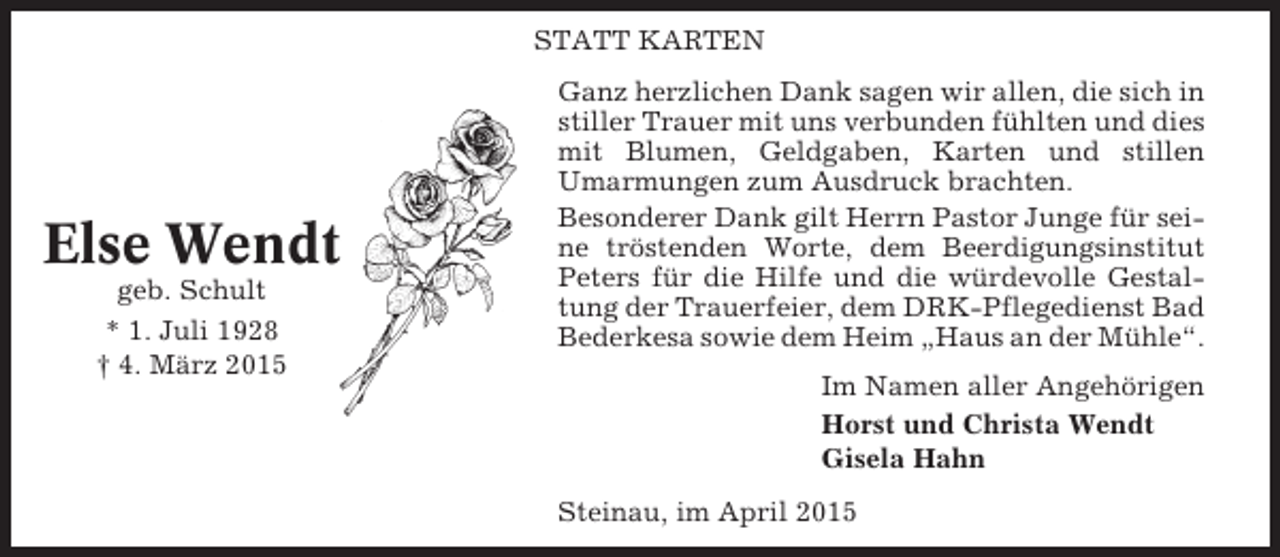 <p>STATT KARTEN</p><p>Else Wendt<br />geb. Schult<br />* 1. Juli 1928<br />† 4. März 2015</p><p>Ganz herzlichen Dank sagen wir allen, die sich in<br />stiller Trauer mit uns verbunden fühlten und dies<br />mit Blumen, Geldgaben, Karten und stillen<br />Umarmungen zum Ausdruck brachten.<br />Besonderer Dank gilt Herrn Pastor Junge für seine tröstenden Worte, dem Beerdigungsinstitut<br />Peters für die Hilfe und die würdevolle Gestaltung der Trauerfeier, dem DRK-Pflegedienst Bad<br />Bederkesa sowie dem Heim „Haus an der Mühle“.<br />Im Namen aller Angehörigen<br />Horst und Christa Wendt<br />Gisela Hahn<br />Steinau, im April 2015</p>
