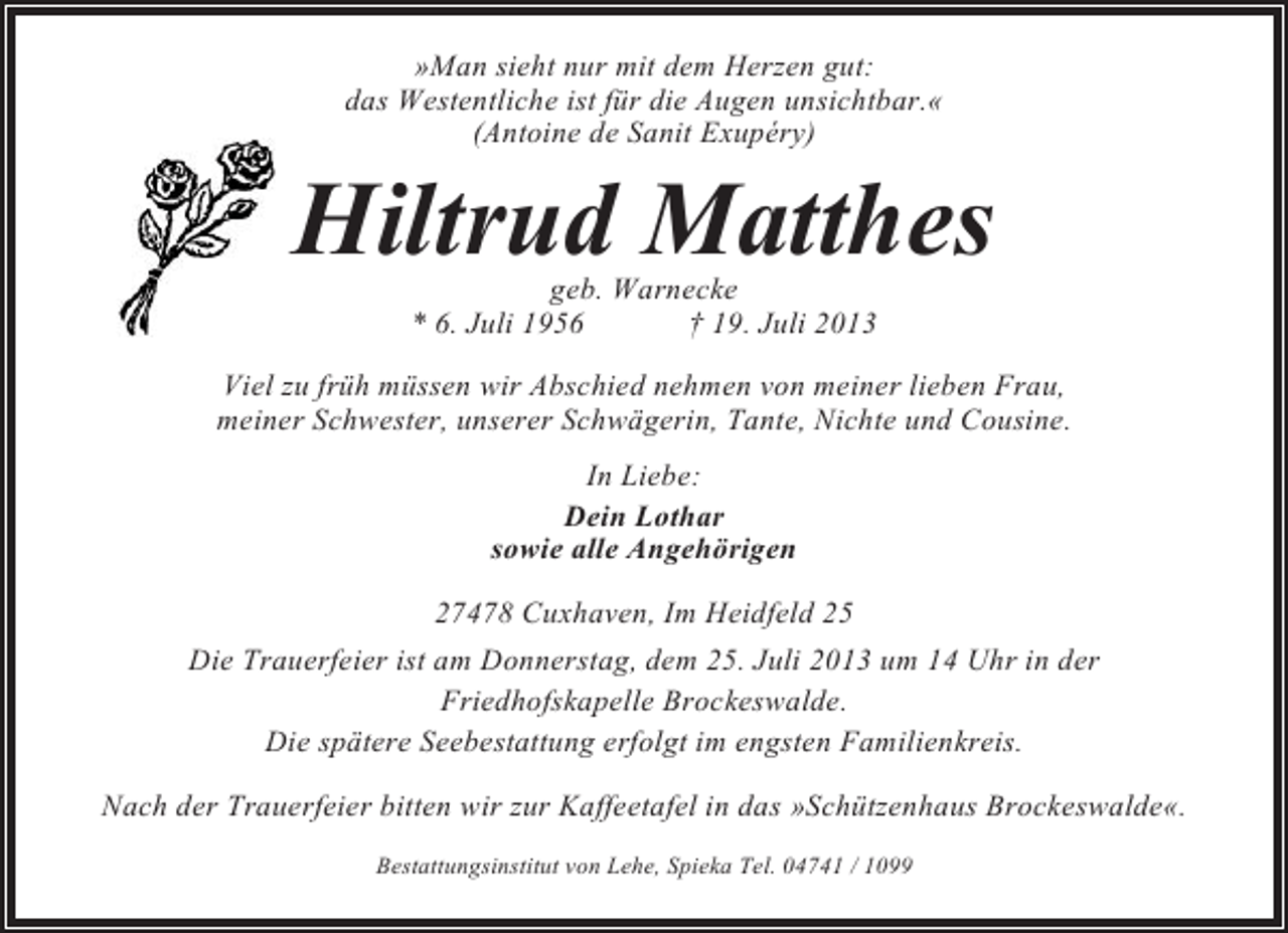 <p>»Man sieht nur mit dem Herzen gut:<br />das Westentliche ist für die Augen unsichtbar.«<br />(Antoine de Sanit Exupéry)</p><p>Hiltrud Matthes<br />geb. Warnecke<br />* 6. Juli 1956<br />† 19. Juli 2013<br />Viel zu früh müssen wir Abschied nehmen von meiner lieben Frau,<br />meiner Schwester, unserer Schwägerin, Tante, Nichte und Cousine.<br />In Liebe:<br />Dein Lothar<br />sowie alle Angehörigen<br />27478 Cuxhaven, Im Heidfeld 25<br />Die Trauerfeier ist am Donnerstag, dem 25. Juli 2013 um 14 Uhr in der<br />Friedhofskapelle Brockeswalde.<br />Die spätere Seebestattung erfolgt im engsten Familienkreis.<br />Nach der Trauerfeier bitten wir zur Kaffeetafel in das »Schützenhaus Brockeswalde«.<br />Bestattungsinstitut von Lehe, Spieka Tel. 04741 / 1099</p>