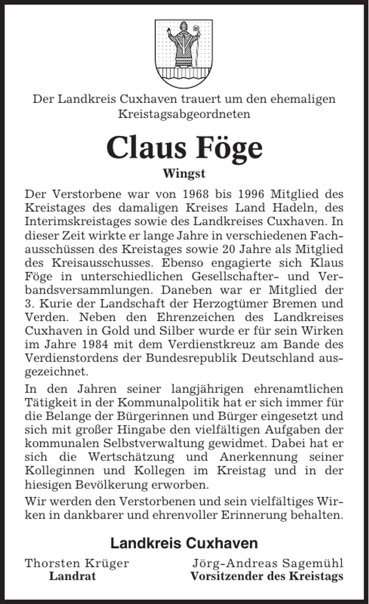 <p>Der Landkreis Cuxhaven trauert um den ehemaligen<br />Kreistagsabgeordneten</p><p>Claus Föge<br />Wingst<br />Der Verstorbene war von 1968 bis 1996 Mitglied des<br />Kreistages des damaligen Kreises Land Hadeln, des<br />Interimskreistages sowie des Landkreises Cuxhaven. In<br />dieser Zeit wirkte er lange Jahre in verschiedenen Fachausschüssen des Kreistages sowie 20 Jahre als Mitglied<br />des Kreisausschusses. Ebenso engagierte sich Klaus<br />Föge in unterschiedlichen Gesellschafter- und Verbandsversammlungen. Daneben war er Mitglied der<br />3. Kurie der Landschaft der Herzogtümer Bremen und<br />Verden. Neben den Ehrenzeichen des Landkreises<br />Cuxhaven in Gold und Silber wurde er für sein Wirken<br />im Jahre 1984 mit dem Verdienstkreuz am Bande des<br />Verdienstordens der Bundesrepublik Deutschland ausgezeichnet.<br />In den Jahren seiner langjährigen ehrenamtlichen<br />Tätigkeit in der Kommunalpolitik hat er sich immer für<br />die Belange der Bürgerinnen und Bürger eingesetzt und<br />sich mit großer Hingabe den vielfältigen Aufgaben der<br />kommunalen Selbstverwaltung gewidmet. Dabei hat er<br />sich die Wertschätzung und Anerkennung seiner<br />Kolleginnen und Kollegen im Kreistag und in der<br />hiesigen Bevölkerung erworben.<br />Wir werden den Verstorbenen und sein vielfältiges Wirken in dankbarer und ehrenvoller Erinnerung behalten.</p><p>Landkreis Cuxhaven<br />Thorsten Krüger<br />Landrat</p><p>Jörg-Andreas Sagemühl<br />Vorsitzender des Kreistags</p>