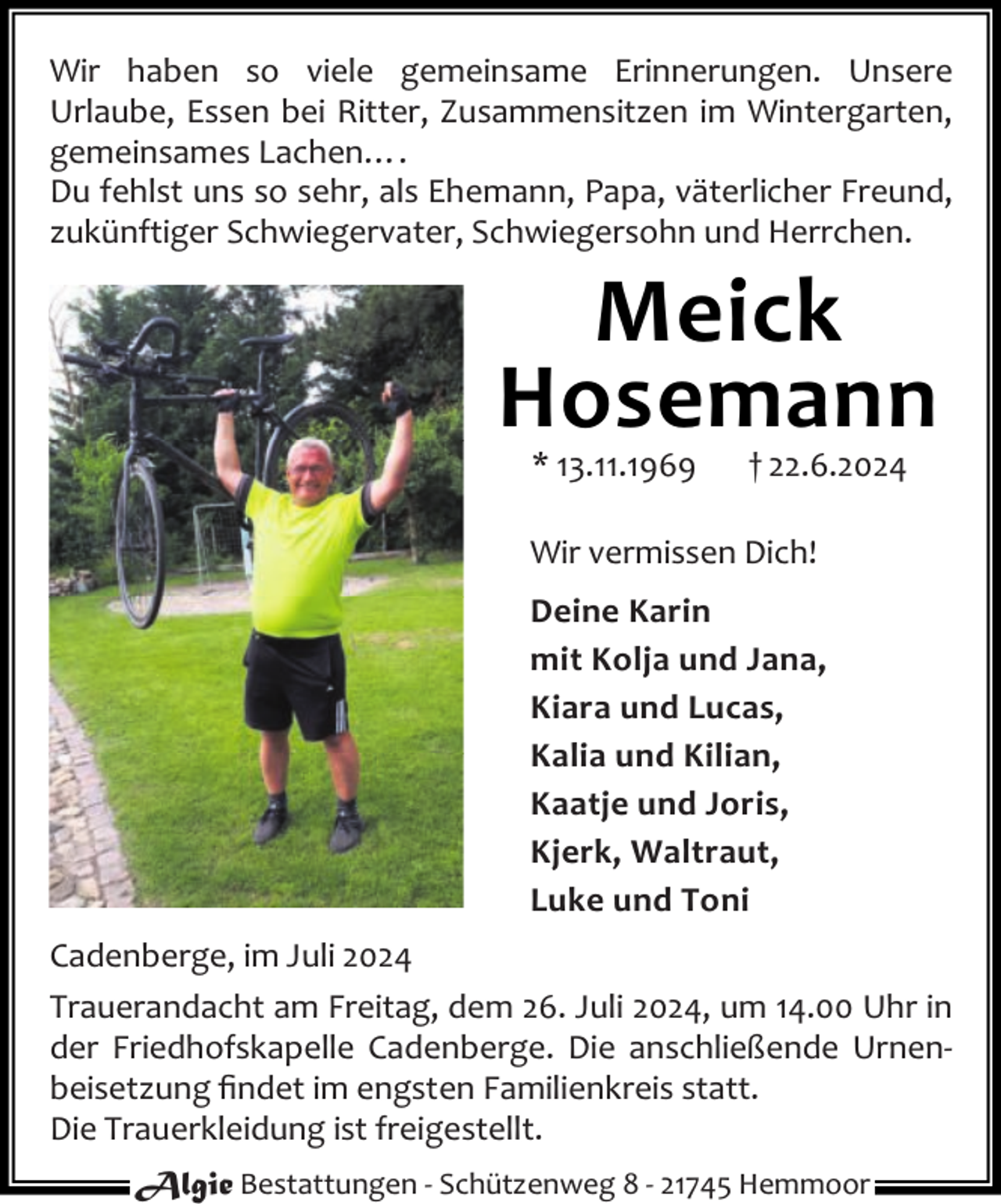 <p>Wir haben so viele gemeinsame Erinnerungen. Unsere<br />Urlaube, Essen bei Ritter, Zusammensitzen im Wintergarten,<br />gemeinsames Lachen….<br />Du fehlst uns so sehr, als Ehemann, Papa, väterlicher Freund,<br />zukünftiger Schwiegervater, Schwiegersohn und Herrchen.</p><p>Meick<br />Hosemann<br />* 13.11.1969</p><p>† 22.6.2024</p><p>Wir vermissen Dich!<br />Deine Karin<br />mit Kolja und Jana,<br />Kiara und Lucas,<br />Kalia und Kilian,<br />Kaatje und Joris,<br />Kjerk, Waltraut,<br />Luke und Toni<br />Cadenberge, im Juli 2024<br />Trauerandacht am Freitag, dem 26. Juli 2024, um 14.00 Uhr in<br />der Friedhofskapelle Cadenberge. Die anschließende Urnen‐<br />beisetzung ﬁndet im engsten Familienkreis statt.<br />Die Trauerkleidung ist freigestellt.<br />Algie Bestattungen ‐ Schützenweg 8 ‐ 21745 Hemmoor</p>
