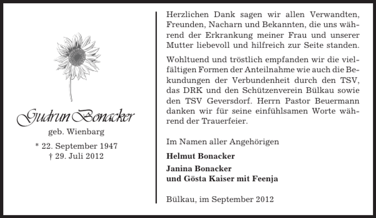 <p>Herzlichen Dank sagen wir allen Verwandten,<br />Freunden, Nacharn und Bekannten, die uns während der Erkrankung meiner Frau und unserer<br />Mutter liebevoll und hilfreich zur Seite standen.</p><p>Gudrun Bonacker</p><p>Wohltuend und tröstlich empfanden wir die vielfältigen Formen der Anteilnahme wie auch die Bekundungen der Verbundenheit durch den TSV,<br />das DRK und den Schützenverein Bülkau sowie<br />den TSV Geversdorf. Herrn Pastor Beuermann<br />danken wir für seine einfühlsamen Worte während der Trauerfeier.</p><p>geb. Wienbarg<br />* 22. September 1947<br />† 29. Juli 2012</p><p>Im Namen aller Angehörigen<br />Helmut Bonacker<br />Janina Bonacker<br />und Gösta Kaiser mit Feenja<br />Bülkau, im September 2012</p>