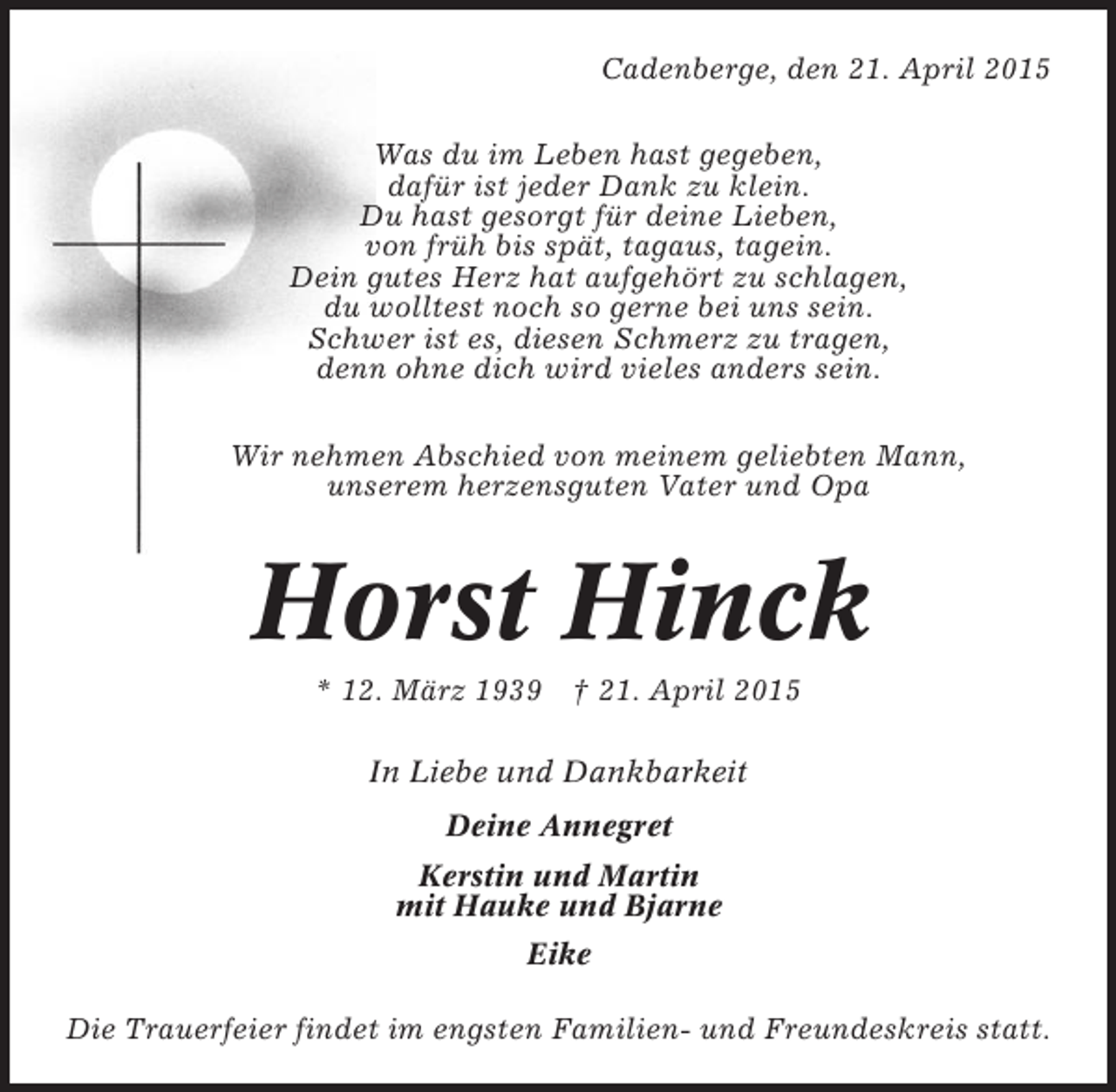 <p>Cadenberge, den 21. April 2015<br />Was du im Leben hast gegeben,<br />dafür ist jeder Dank zu klein.<br />Du hast gesorgt für deine Lieben,<br />von früh bis spät, tagaus, tagein.<br />Dein gutes Herz hat aufgehört zu schlagen,<br />du wolltest noch so gerne bei uns sein.<br />Schwer ist es, diesen Schmerz zu tragen,<br />denn ohne dich wird vieles anders sein.<br />Wir nehmen Abschied von meinem geliebten Mann,<br />unserem herzensguten Vater und Opa</p><p>Horst Hinck<br />* 12. März 1939 † 21. April 2015<br />In Liebe und Dankbarkeit<br />Deine Annegret<br />Kerstin und Martin<br />mit Hauke und Bjarne<br />Eike<br />Die Trauerfeier findet im engsten Familien- und Freundeskreis statt.</p>