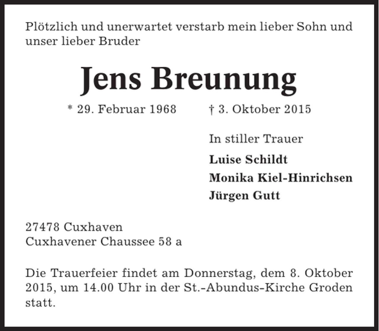 <p>Plötzlich und unerwartet verstarb mein lieber Sohn und<br />unser lieber Bruder</p><p>Jens Breunung<br />* 29. Februar 1968</p><p>† 3. Oktober 2015<br />In stiller Trauer<br />Luise Schildt<br />Monika Kiel-Hinrichsen<br />Jürgen Gutt</p><p>27478 Cuxhaven<br />Cuxhavener Chaussee 58 a<br />Die Trauerfeier findet am Donnerstag, dem 8. Oktober<br />2015, um 14.00 Uhr in der St.-Abundus-Kirche Groden<br />statt.</p>