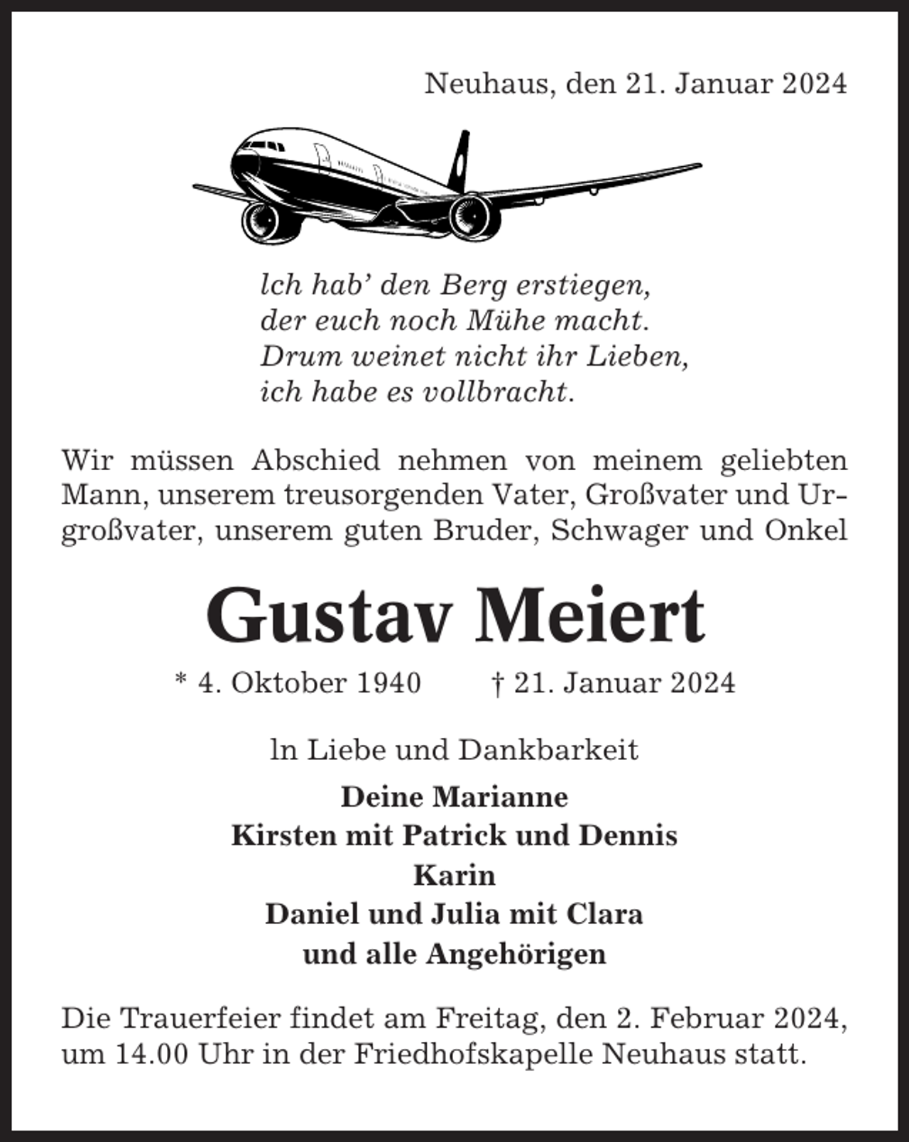 <p>Neuhaus, den 21. Januar 2024</p><p>lch hab’ den Berg erstiegen,<br />der euch noch Mühe macht.<br />Drum weinet nicht ihr Lieben,<br />ich habe es vollbracht.<br />Wir müssen Abschied nehmen von meinem geliebten<br />Mann, unserem treusorgenden Vater, Großvater und Urgroßvater, unserem guten Bruder, Schwager und Onkel</p><p>Gustav Meiert<br />* 4. Oktober 1940</p><p>† 21. Januar 2024</p><p>ln Liebe und Dankbarkeit<br />Deine Marianne<br />Kirsten mit Patrick und Dennis<br />Karin<br />Daniel und Julia mit Clara<br />und alle Angehörigen<br />Die Trauerfeier findet am Freitag, den 2. Februar 2024,<br />um 14.00 Uhr in der Friedhofskapelle Neuhaus statt.</p>
