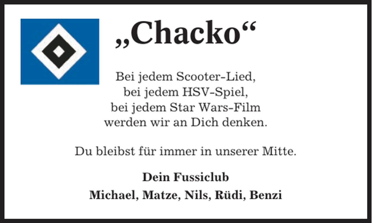 <p>„Chacko“<br />Bei jedem Scooter-Lied,<br />bei jedem HSV-Spiel,<br />bei jedem Star Wars-Film<br />werden wir an Dich denken.<br />Du bleibst für immer in unserer Mitte.<br />Dein Fussiclub<br />Michael, Matze, Nils, Rüdi, Benzi</p>