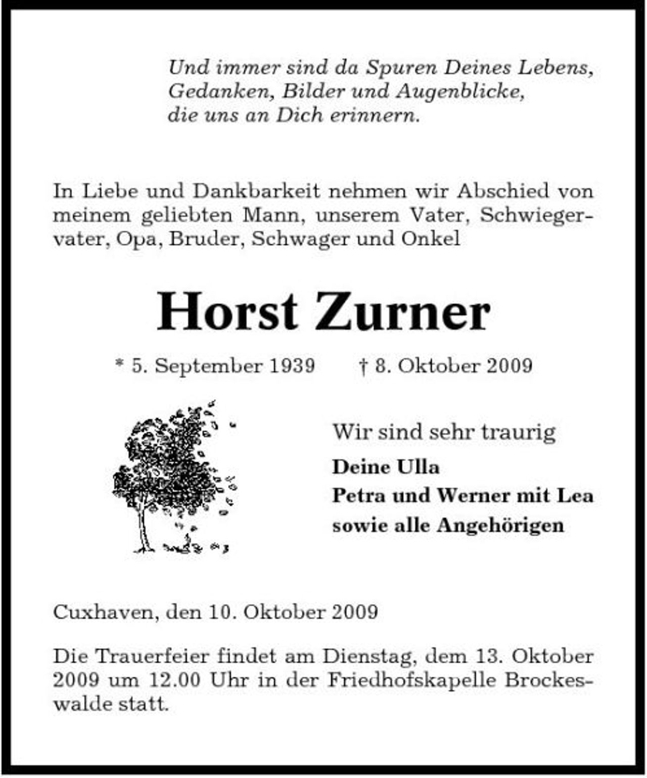 <p>Und immer sind da Spuren Deines Lebens, Gedanken, Bilder und Augenblicke, die uns an Dich erinnern.</p><p>In Liebe und Dankbarkeit nehmen wir Abschied von meinem geliebten Mann, unserem Vater, Schwiegervater, Opa, Bruder, Schwager und Onkel</p><p>Horst Zurner<br />* 5. September 1939 † 8. Oktober 2009</p><p>Wir sind sehr traurig<br />Deine Ulla Petra und Werner mit Lea sowie alle Angehörigen</p><p>Cuxhaven, den 10. Oktober 2009 Die Trauerfeier findet am Dienstag, dem 13. Oktober 2009 um 12.00 Uhr in der Friedhofskapelle Brockeswalde statt.</p>