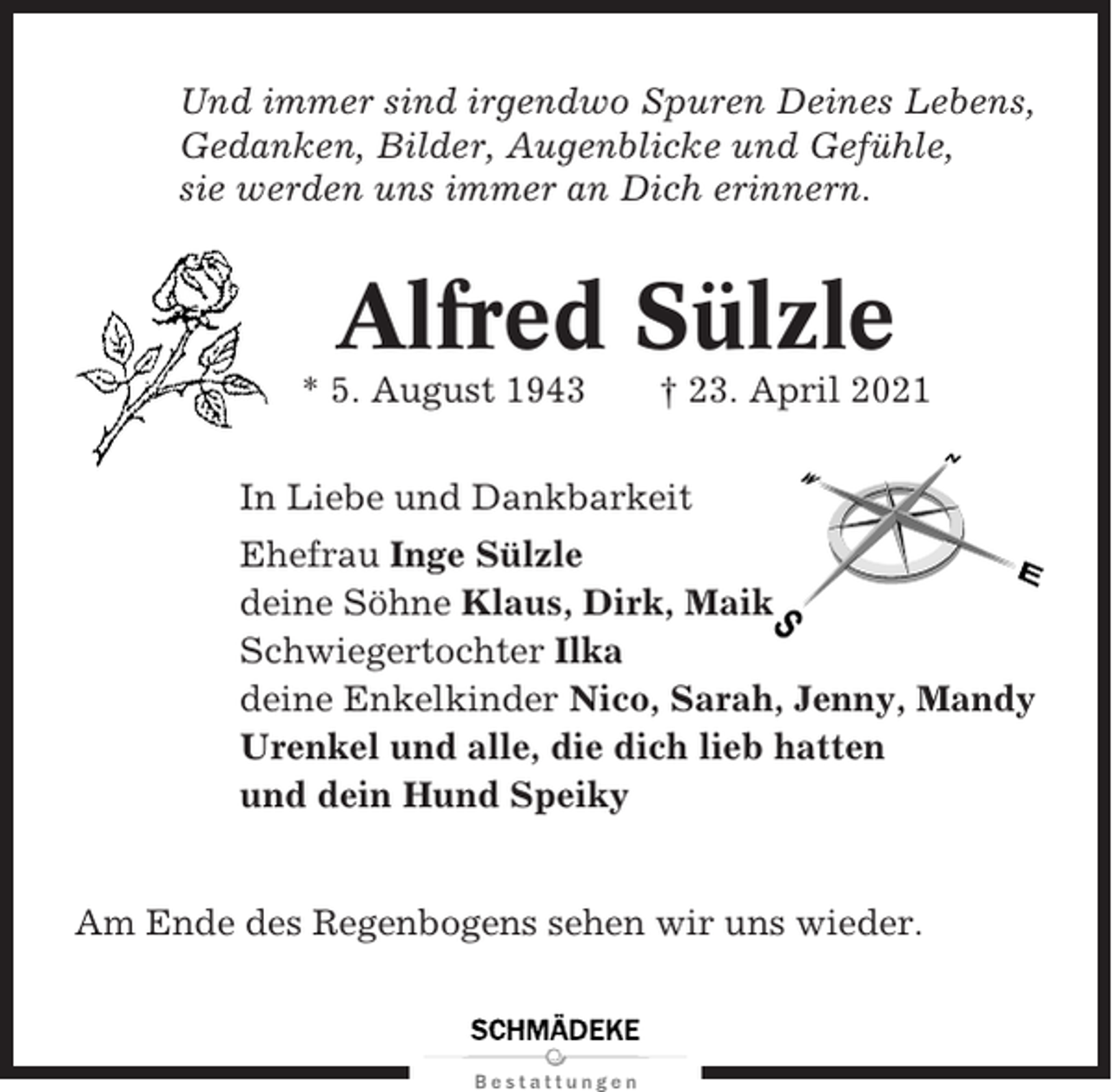 <p>Und immer sind irgendwo Spuren Deines Lebens,<br />Gedanken, Bilder, Augenblicke und Gefühle,<br />sie werden uns immer an Dich erinnern.</p><p>Alfred Sülzle<br />* 5. August 1943</p><p>† 23. April 2021</p><p>In Liebe und Dankbarkeit<br />Ehefrau Inge Sülzle<br />deine Söhne Klaus, Dirk, Maik<br />Schwiegertochter Ilka<br />deine Enkelkinder Nico, Sarah, Jenny, Mandy<br />Urenkel und alle, die dich lieb hatten<br />und dein Hund Speiky</p><p>Am Ende des Regenbogens sehen wir uns wieder.</p>