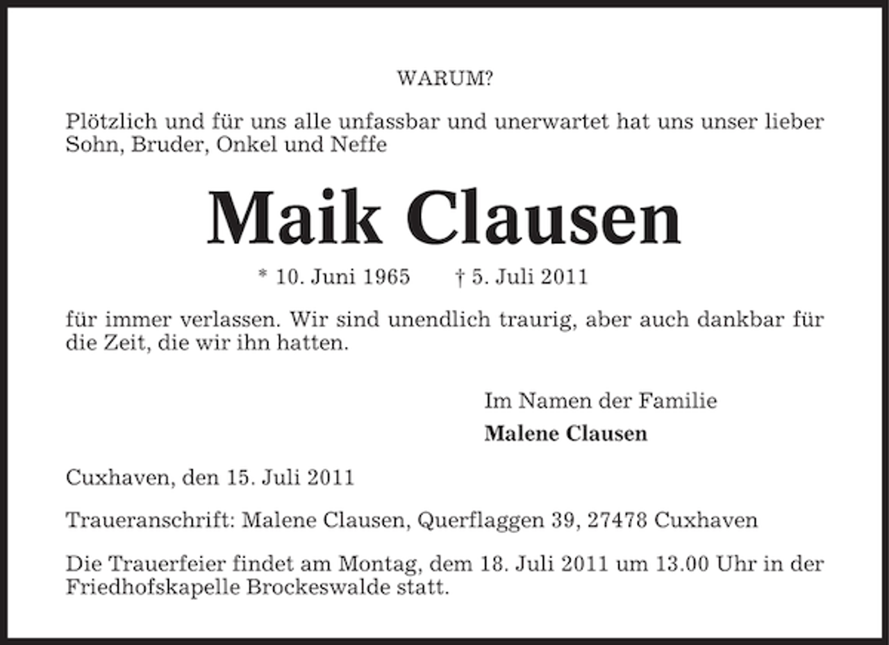<p>WARUM?</p>
<p>Plötzlich und für uns alle unfassbar und unerwartet hat uns unser lieber<br />Sohn, Bruder, Onkel und Neffe</p>
<p>Maik Clausen<br />* 10. Juni 1965</p>
<p>† 5. Juli 2011</p>
<p>für immer verlassen. Wir sind unendlich traurig, aber auch dankbar für<br />die Zeit, die wir ihn hatten.<br />Im Namen der Familie<br />Malene Clausen<br />Cuxhaven, den 15. Juli 2011<br />Traueranschrift: Malene Clausen, Querflaggen 39, 27478 Cuxhaven<br />Die Trauerfeier findet am Montag, dem 18. Juli 2011 um 13.00 Uhr in der<br />Friedhofskapelle Brockeswalde statt.</p>