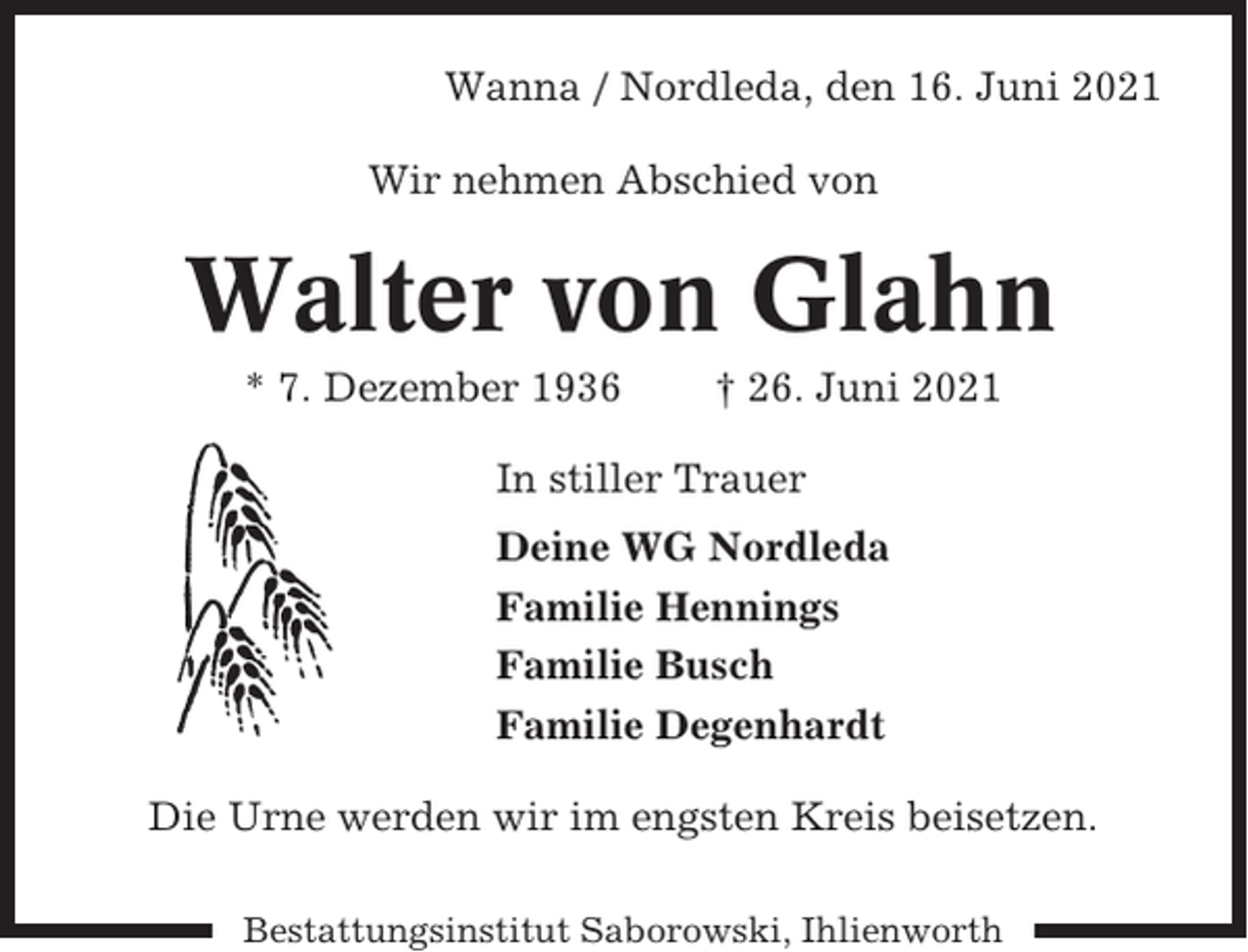 <p>Wanna / Nordleda, den 16. Juni 2021<br />Wir nehmen Abschied von</p><p>Walter von Glahn<br />* 7. Dezember 1936</p><p>† 26. Juni 2021</p><p>In stiller Trauer<br />Deine WG Nordleda<br />Familie Hennings<br />Familie Busch<br />Familie Degenhardt<br />Die Urne werden wir im engsten Kreis beisetzen.<br />Bestattungsinstitut Saborowski, Ihlienworth</p>