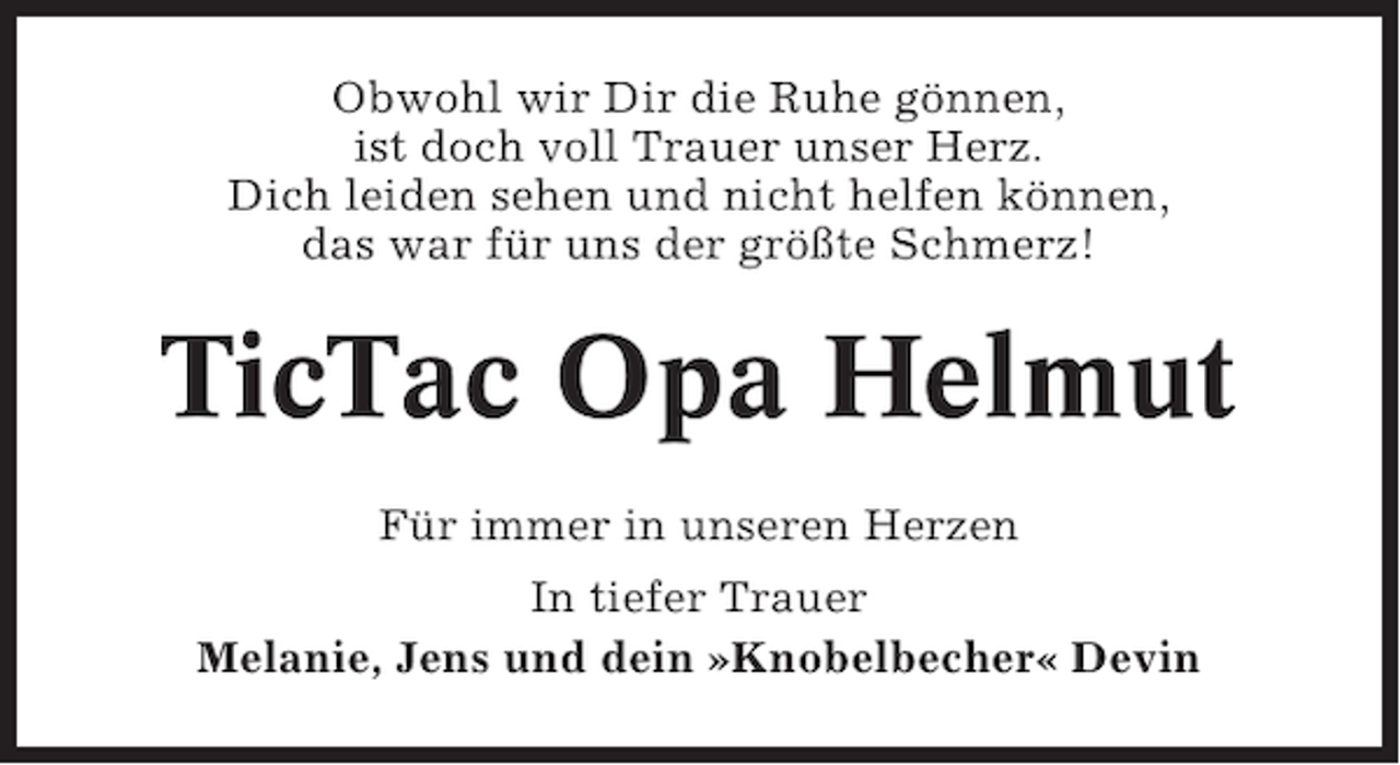 <p>Obwohl wir Dir die Ruhe gönnen,<br />ist doch voll Trauer unser Herz.<br />Dich leiden sehen und nicht helfen können,<br />das war für uns der größte Schmerz!</p><p>TicTac Opa Helmut<br />Für immer in unseren Herzen<br />In tiefer Trauer<br />Melanie, Jens und dein »Knobelbecher« Devin</p>