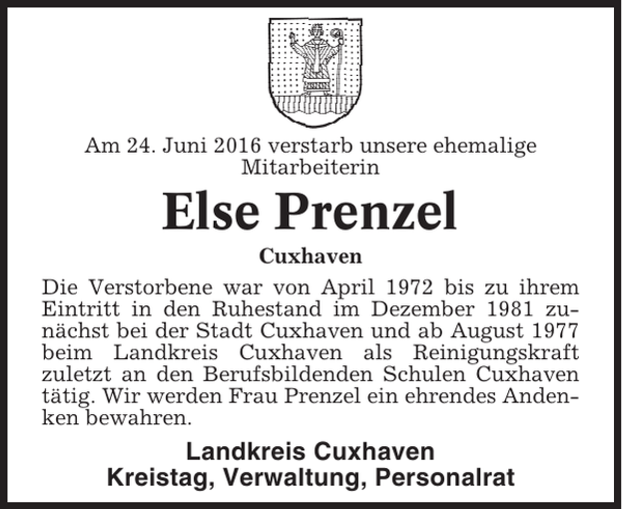 <p>Am 24. Juni 2016 verstarb unsere ehemalige<br />Mitarbeiterin</p><p>Else Prenzel<br />Cuxhaven<br />Die Verstorbene war von April 1972 bis zu ihrem<br />Eintritt in den Ruhestand im Dezember 1981 zunächst bei der Stadt Cuxhaven und ab August 1977<br />beim Landkreis Cuxhaven als Reinigungskraft<br />zuletzt an den Berufsbildenden Schulen Cuxhaven<br />tätig. Wir werden Frau Prenzel ein ehrendes Andenken bewahren.</p><p>Landkreis Cuxhaven<br />Kreistag, Verwaltung, Personalrat</p>