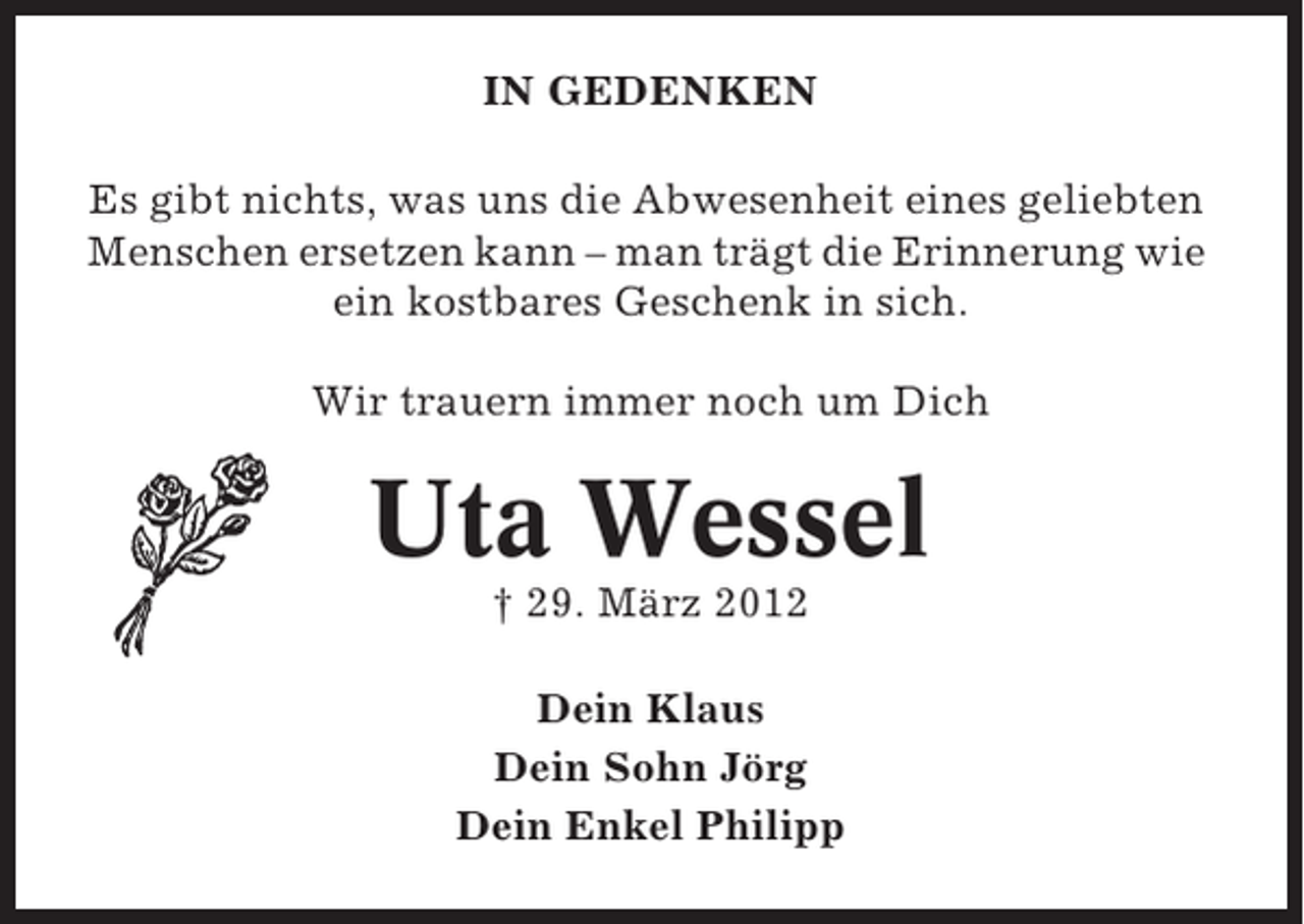 <p>IN GEDENKEN<br />Es gibt nichts, was uns die Abwesenheit eines geliebten<br />Menschen ersetzen kann – man trägt die Erinnerung wie<br />ein kostbares Geschenk in sich.<br />Wir trauern immer noch um Dich</p><p>Uta Wessel<br />† 29. März 2012<br />Dein Klaus<br />Dein Sohn Jörg<br />Dein Enkel Philipp</p>