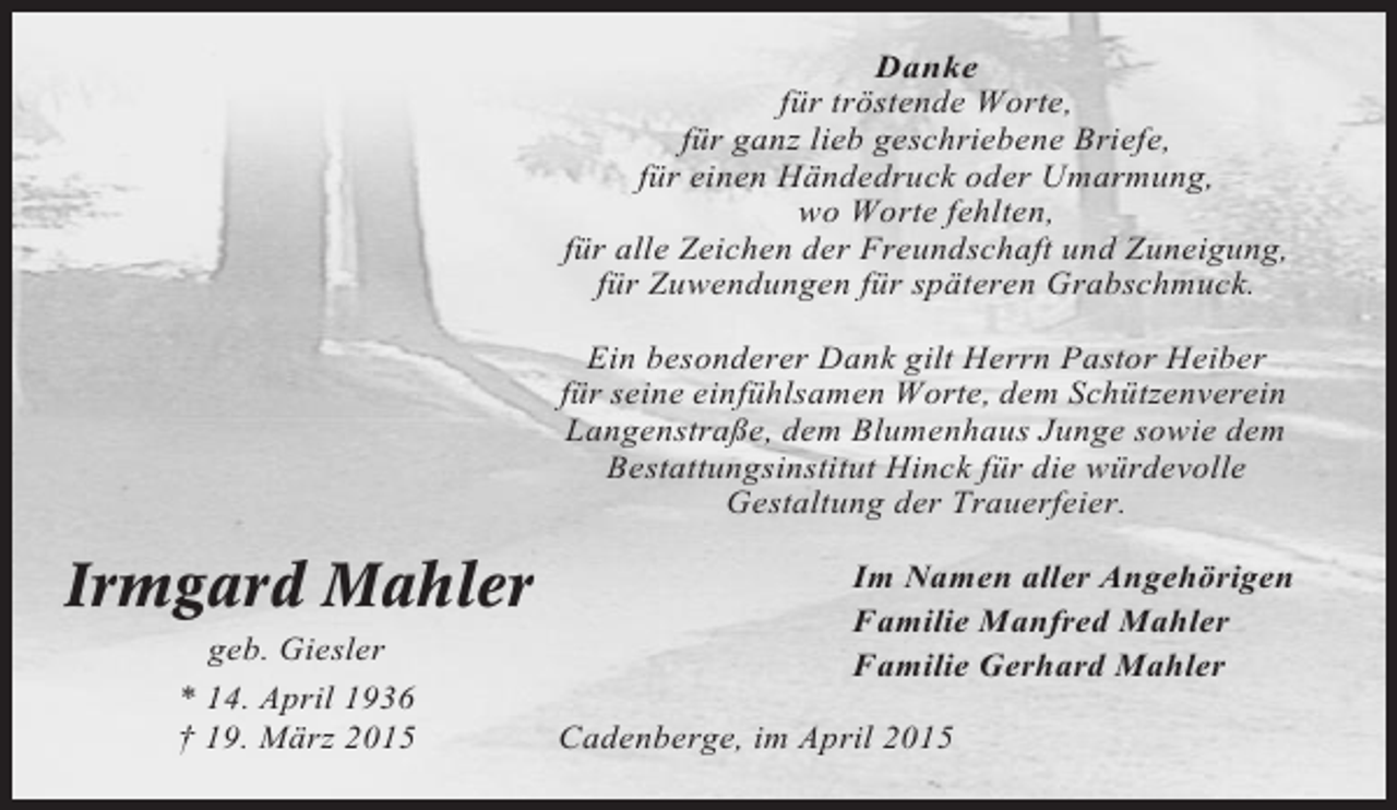 <p>Danke<br />für tröstende Worte,<br />für ganz lieb geschriebene Briefe,<br />für einen Händedruck oder Umarmung,<br />wo Worte fehlten,<br />für alle Zeichen der Freundschaft und Zuneigung,<br />für Zuwendungen für späteren Grabschmuck.<br />Ein besonderer Dank gilt Herrn Pastor Heiber<br />für seine einfühlsamen Worte, dem Schützenverein<br />Langenstraße, dem Blumenhaus Junge sowie dem<br />Bestattungsinstitut Hinck für die würdevolle<br />Gestaltung der Trauerfeier.</p><p>Irmgard Mahler<br />geb. Giesler<br />* 14. April 1936<br />† 19. März 2015</p><p>Im Namen aller Angehörigen<br />Familie Manfred Mahler<br />Familie Gerhard Mahler<br />Cadenberge, im April 2015</p>