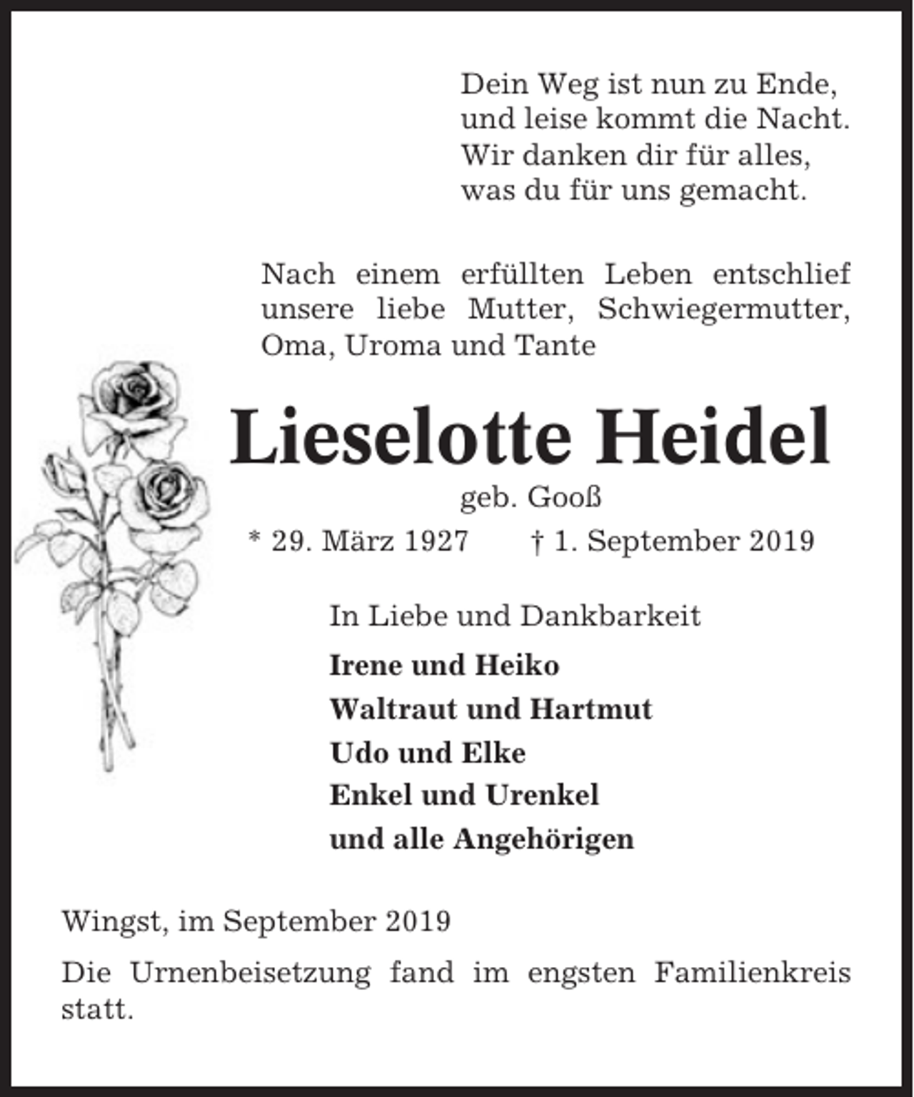 <p>Dein Weg ist nun zu Ende,<br />und leise kommt die Nacht.<br />Wir danken dir für alles,<br />was du für uns gemacht.<br />Nach einem erfüllten Leben entschlief<br />unsere liebe Mutter, Schwiegermutter,<br />Oma, Uroma und Tante</p><p>Lieselotte Heidel<br />geb. Gooß<br />* 29. März 1927<br />† 1. September 2019<br />In Liebe und Dankbarkeit<br />Irene und Heiko<br />Waltraut und Hartmut<br />Udo und Elke<br />Enkel und Urenkel<br />und alle Angehörigen<br />Wingst, im September 2019<br />Die Urnenbeisetzung fand im engsten Familienkreis<br />statt.</p>