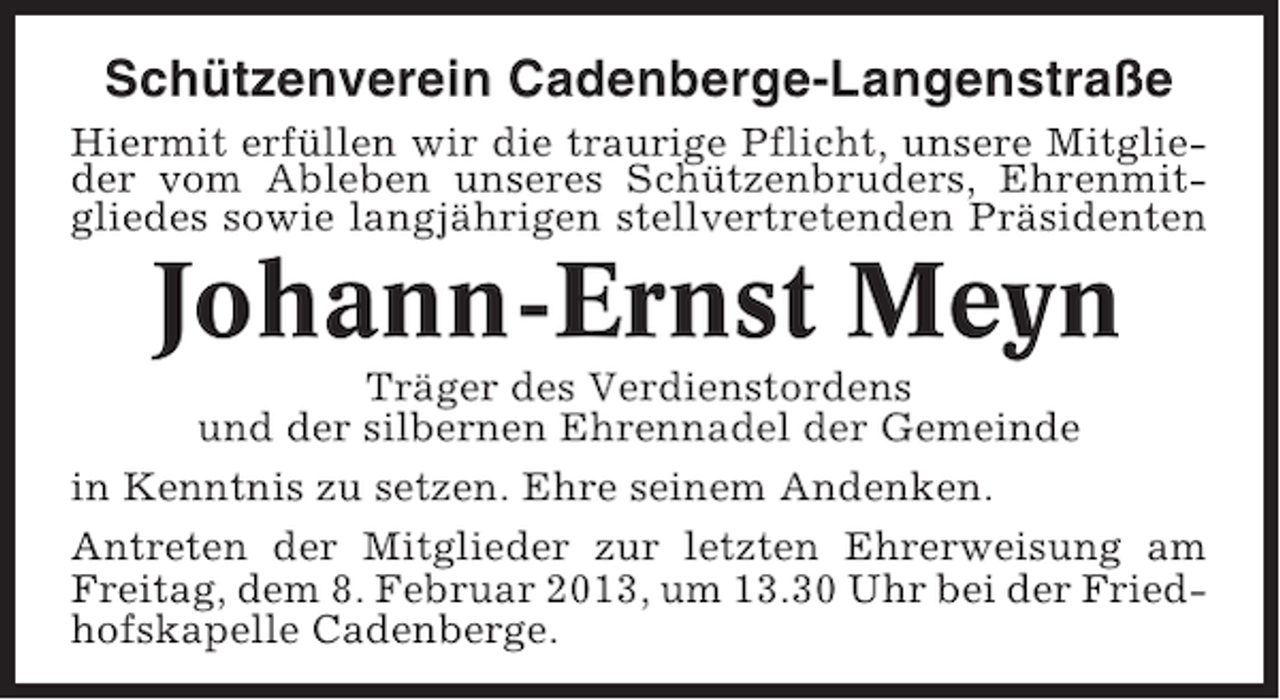 <p>Schützenverein Cadenberge-Langenstraße<br />Hiermit erfüllen wir die traurige Pflicht, unsere Mitglieder vom Ableben unseres Schützenbruders, Ehrenmitgliedes sowie langjährigen stellvertretenden Präsidenten</p><p>Johann-Ernst Meyn<br />Träger des Verdienstordens<br />und der silbernen Ehrennadel der Gemeinde<br />in Kenntnis zu setzen. Ehre seinem Andenken.<br />Antreten der Mitglieder zur letzten Ehrerweisung am<br />Freitag, dem 8. Februar 2013, um 13.30 Uhr bei der Friedhofskapelle Cadenberge.</p>