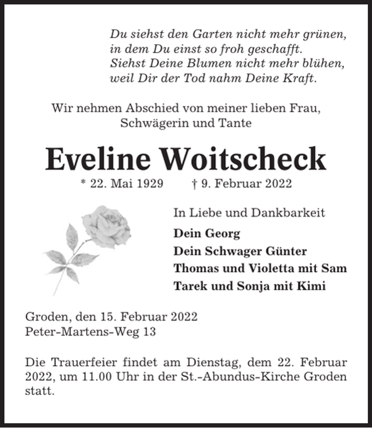 <p>Du siehst den Garten nicht mehr grünen,<br />in dem Du einst so froh geschafft.<br />Siehst Deine Blumen nicht mehr blühen,<br />weil Dir der Tod nahm Deine Kraft.<br />Wir nehmen Abschied von meiner lieben Frau,<br />Schwägerin und Tante</p><p>Eveline Woitscheck<br />* 22. Mai 1929</p><p>† 9. Februar 2022<br />In Liebe und Dankbarkeit<br />Dein Georg<br />Dein Schwager Günter<br />Thomas und Violetta mit Sam<br />Tarek und Sonja mit Kimi</p><p>Groden, den 15. Februar 2022<br />Peter-Martens-Weg 13<br />Die Trauerfeier findet am Dienstag, dem 22. Februar<br />2022, um 11.00 Uhr in der St.-Abundus-Kirche Groden<br />statt.</p>