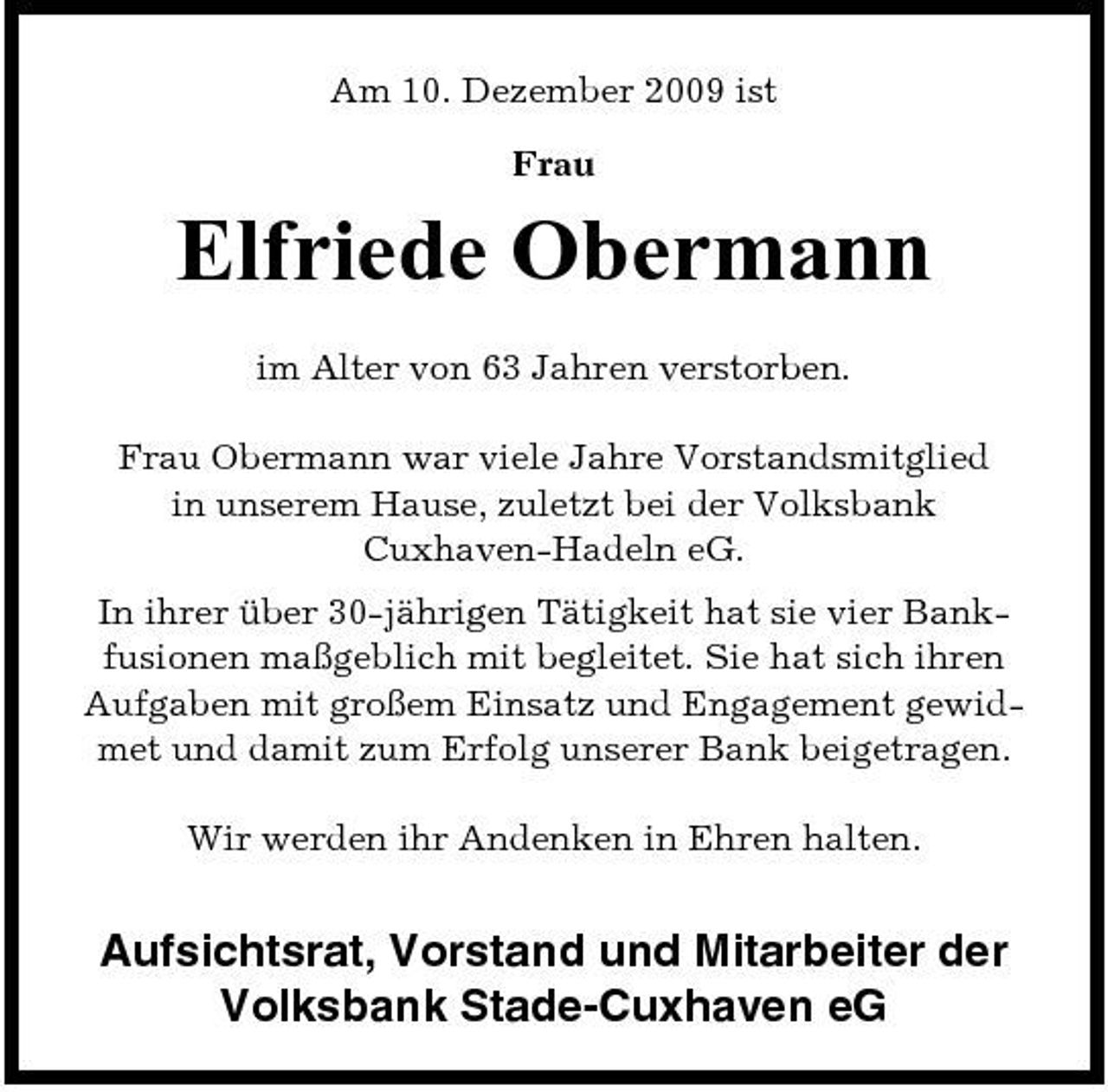 <p>Am 10. Dezember 2009 ist Frau</p><p>Elfriede Obermann<br />im Alter von 63 Jahren verstorben. Frau Obermann war viele Jahre Vorstandsmitglied in unserem Hause, zuletzt bei der Volksbank Cuxhaven-Hadeln eG. In ihrer über 30-jährigen Tätigkeit hat sie vier Bankfusionen maßgeblich mit begleitet. Sie hat sich ihren Aufgaben mit großem Einsatz und Engagement gewidmet und damit zum Erfolg unserer Bank beigetragen. Wir werden ihr Andenken in Ehren halten.</p><p>Aufsichtsrat, Vorstand und Mitarbeiter der Volksbank Stade-Cuxhaven eG</p>