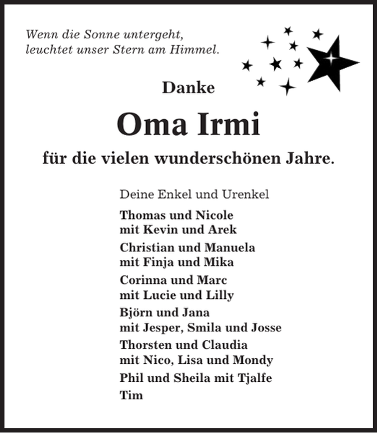 <p>Wenn die Sonne untergeht,<br />leuchtet unser Stern am Himmel.</p><p>Danke</p><p>Oma Irmi<br />für die vielen wunderschönen Jahre.<br />Deine Enkel und Urenkel<br />Thomas und Nicole<br />mit Kevin und Arek<br />Christian und Manuela<br />mit Finja und Mika<br />Corinna und Marc<br />mit Lucie und Lilly<br />Björn und Jana<br />mit Jesper, Smila und Josse<br />Thorsten und Claudia<br />mit Nico, Lisa und Mondy<br />Phil und Sheila mit Tjalfe<br />Tim</p>