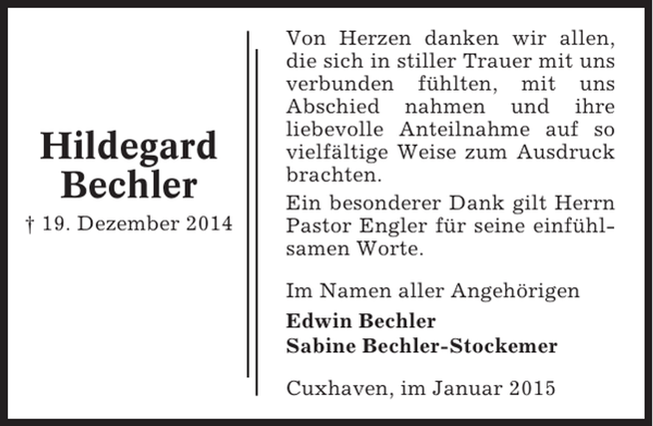 <p>Hildegard<br />Bechler<br />† 19. Dezember 2014</p><p>Von Herzen danken wir allen,<br />die sich in stiller Trauer mit uns<br />verbunden fühlten, mit uns<br />Abschied nahmen und ihre<br />liebevolle Anteilnahme auf so<br />vielfältige Weise zum Ausdruck<br />brachten.<br />Ein besonderer Dank gilt Herrn<br />Pastor Engler für seine einfühlsamen Worte.<br />Im Namen aller Angehörigen<br />Edwin Bechler<br />Sabine Bechler-Stockemer<br />Cuxhaven, im Januar 2015</p>