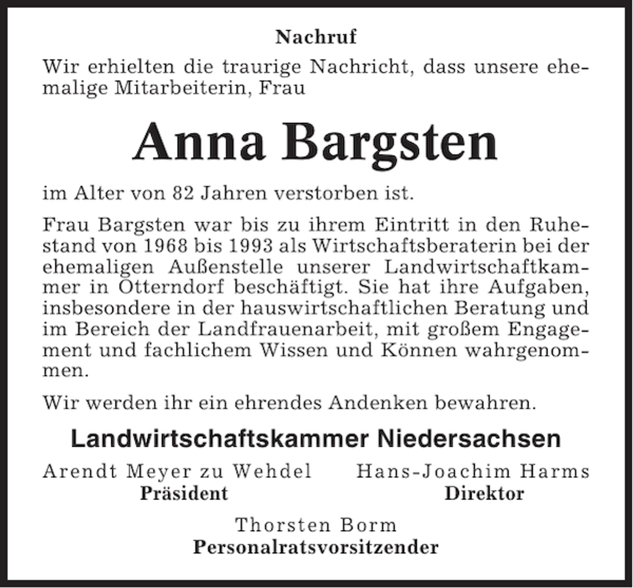 <p>Nachruf<br />Wir erhielten die traurige Nachricht, dass unsere ehemalige Mitarbeiterin, Frau</p><p>Anna Bargsten<br />im Alter von 82 Jahren verstorben ist.<br />Frau Bargsten war bis zu ihrem Eintritt in den Ruhestand von 1968 bis 1993 als Wirtschaftsberaterin bei der<br />ehemaligen Außenstelle unserer Landwirtschaftkammer in Otterndorf beschäftigt. Sie hat ihre Aufgaben,<br />insbesondere in der hauswirtschaftlichen Beratung und<br />im Bereich der Landfrauenarbeit, mit großem Engagement und fachlichem Wissen und Können wahrgenommen.<br />Wir werden ihr ein ehrendes Andenken bewahren.</p><p>Landwirtschaftskammer Niedersachsen<br />Arendt Meyer zu Wehdel<br />Präsident</p><p>Hans-Joachim Harms<br />Direktor</p><p>Thorsten Borm<br />Personalratsvorsitzender</p>