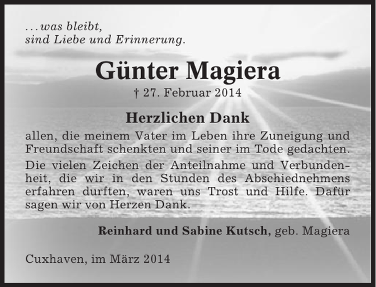 <p>. . . was bleibt,<br />sind Liebe und Erinnerung.</p><p>Günter Magiera<br />† 27. Februar 2014</p><p>Herzlichen Dank<br />allen, die meinem Vater im Leben ihre Zuneigung und<br />Freundschaft schenkten und seiner im Tode gedachten.<br />Die vielen Zeichen der Anteilnahme und Verbundenheit, die wir in den Stunden des Abschiednehmens<br />erfahren durften, waren uns Trost und Hilfe. Dafür<br />sagen wir von Herzen Dank.<br />Reinhard und Sabine Kutsch, geb. Magiera<br />Cuxhaven, im März 2014</p>