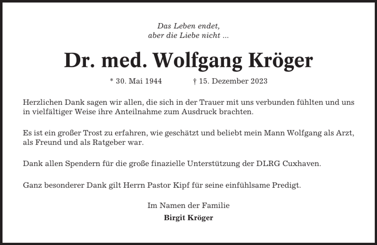 <p>Das Leben endet,<br />aber die Liebe nicht ...</p><p>Dr. med. Wolfgang Kröger<br />* 30. Mai 1944</p><p>† 15. Dezember 2023</p><p>Herzlichen Dank sagen wir allen, die sich in der Trauer mit uns verbunden fühlten und uns<br />in vielfältiger Weise ihre Anteilnahme zum Ausdruck brachten.<br />Es ist ein großer Trost zu erfahren, wie geschätzt und beliebt mein Mann Wolfgang als Arzt,<br />als Freund und als Ratgeber war.<br />Dank allen Spendern für die große finazielle Unterstützung der DLRG Cuxhaven.<br />Ganz besonderer Dank gilt Herrn Pastor Kipf für seine einfühlsame Predigt.<br />Im Namen der Familie<br />Birgit Kröger</p>
