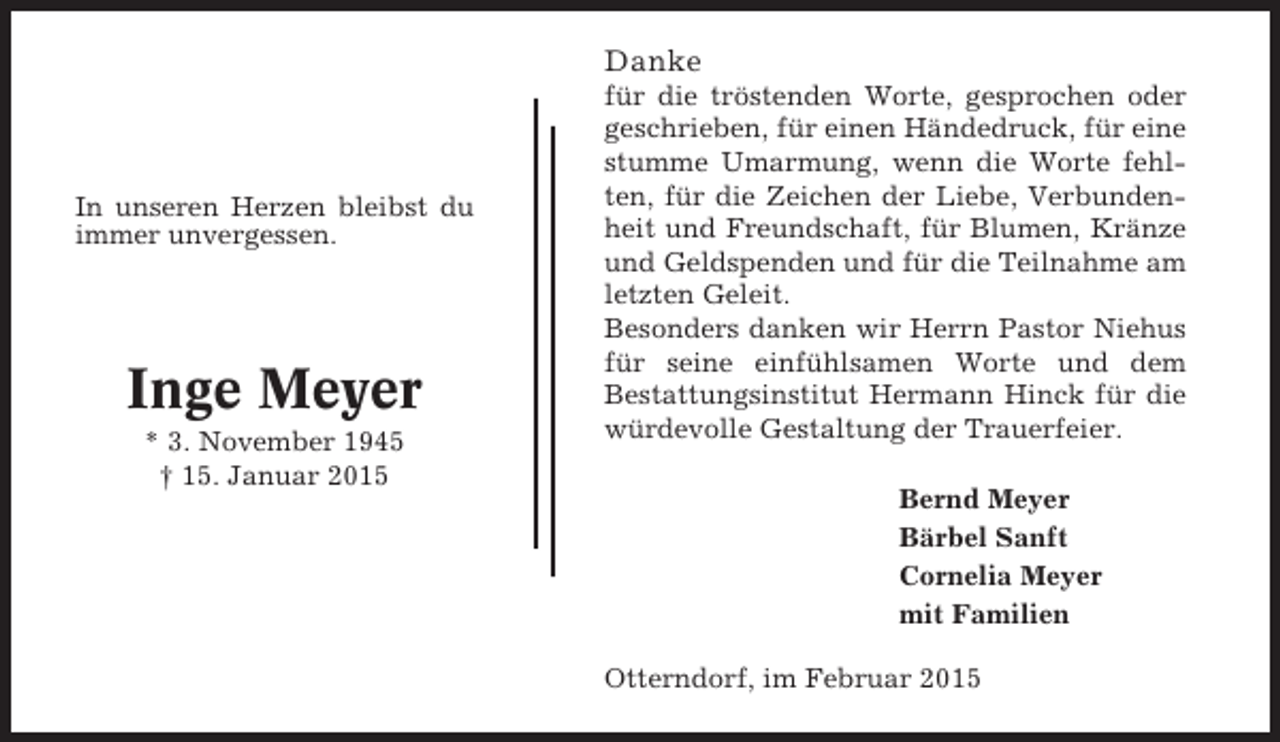 <p>Danke</p><p>In unseren Herzen bleibst du<br />immer unvergessen.</p><p>Inge Meyer<br />* 3. November 1945<br />† 15. Januar 2015</p><p>für die tröstenden Worte, gesprochen oder<br />geschrieben, für einen Händedruck, für eine<br />stumme Umarmung, wenn die Worte fehlten, für die Zeichen der Liebe, Verbundenheit und Freundschaft, für Blumen, Kränze<br />und Geldspenden und für die Teilnahme am<br />letzten Geleit.<br />Besonders danken wir Herrn Pastor Niehus<br />für seine einfühlsamen Worte und dem<br />Bestattungsinstitut Hermann Hinck für die<br />würdevolle Gestaltung der Trauerfeier.<br />Bernd Meyer<br />Bärbel Sanft<br />Cornelia Meyer<br />mit Familien<br />Otterndorf, im Februar 2015</p>
