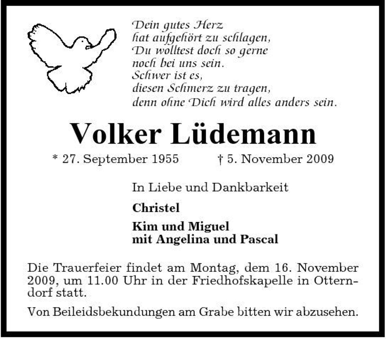 <p>Dein gutes Herz hat aufgehört zu schlagen, Du wolltest doch so gerne noch bei uns sein. Schwer ist es, diesen Schmerz zu tragen, denn ohne Dich wird alles anders sein.</p><p>Volker Lüdemann<br />* 27. September 1955 † 5. November 2009 In Liebe und Dankbarkeit Christel Kim und Miguel mit Angelina und Pascal Die Trauerfeier findet am Montag, dem 16. November 2009, um 11.00 Uhr in der Friedhofskapelle in Otterndorf statt. Von Beileidsbekundungen am Grabe bitten wir abzusehen.</p>
